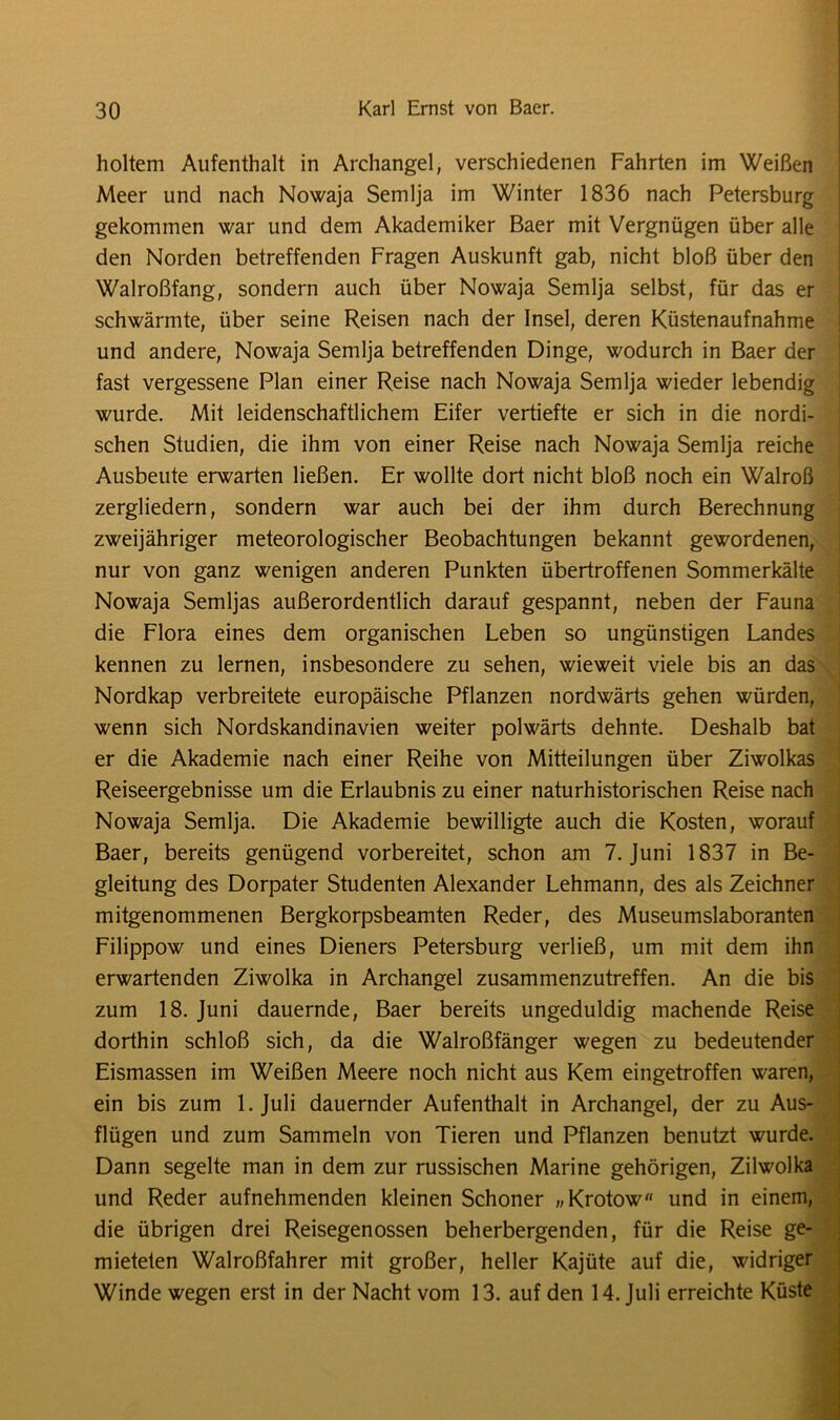 holtem Aufenthalt in Archangel, verschiedenen Fahrten im Weißen Meer und nach Nowaja Semlja im Winter 1836 nach Petersburg gekommen war und dem Akademiker Baer mit Vergnügen über alle den Norden betreffenden Fragen Auskunft gab, nicht bloß über den Walroßfang, sondern auch über Nowaja Semlja selbst, für das er schwärmte, über seine Reisen nach der Insel, deren Küstenaufnahme und andere, Nowaja Semlja betreffenden Dinge, wodurch in Baer der fast vergessene Plan einer Reise nach Nowaja Semlja wieder lebendig wurde. Mit leidenschaftlichem Eifer vertiefte er sich in die nordi- schen Studien, die ihm von einer Reise nach Nowaja Semlja reiche Ausbeute erwarten ließen. Er wollte dort nicht bloß noch ein Walroß zergliedern, sondern war auch bei der ihm durch Berechnung zweijähriger meteorologischer Beobachtungen bekannt gewordenen, nur von ganz wenigen anderen Punkten übertroffenen Sommerkälte Nowaja Semljas außerordentlich darauf gespannt, neben der Fauna die Flora eines dem organischen Leben so ungünstigen Landes kennen zu lernen, insbesondere zu sehen, wieweit viele bis an das Nordkap verbreitete europäische Pflanzen nordwärts gehen würden, wenn sich Nordskandinavien weiter polwärts dehnte. Deshalb bat er die Akademie nach einer Reihe von Mitteilungen über Ziwolkas Reiseergebnisse um die Erlaubnis zu einer naturhistorischen Reise nach Nowaja Semlja. Die Akademie bewilligte auch die Kosten, worauf Baer, bereits genügend vorbereitet, schon am 7. Juni 1837 in Be- gleitung des Dorpater Studenten Alexander Lehmann, des als Zeichner mitgenommenen Bergkorpsbeamten Reder, des Museumslaboranten Filippow und eines Dieners Petersburg verließ, um mit dem ihn erwartenden Ziwolka in Archangel zusammenzutreffen. An die bis zum 18. Juni dauernde, Baer bereits ungeduldig machende Reise dorthin schloß sich, da die Walroßfänger wegen zu bedeutender Eismassen im Weißen Meere noch nicht aus Kern eingetroffen waren, ein bis zum 1. Juli dauernder Aufenthalt in Archangel, der zu Aus- flügen und zum Sammeln von Tieren und Pflanzen benutzt wurde. Dann segelte man in dem zur russischen Marine gehörigen, Zilwolka und Reder aufnehmenden kleinen Schoner „Krotow und in einem, die übrigen drei Reisegenossen beherbergenden, für die Reise ge- mieteten Walroßfahrer mit großer, heller Kajüte auf die, widriger Winde wegen erst in der Nacht vom 13. auf den 14. Juli erreichte Küste