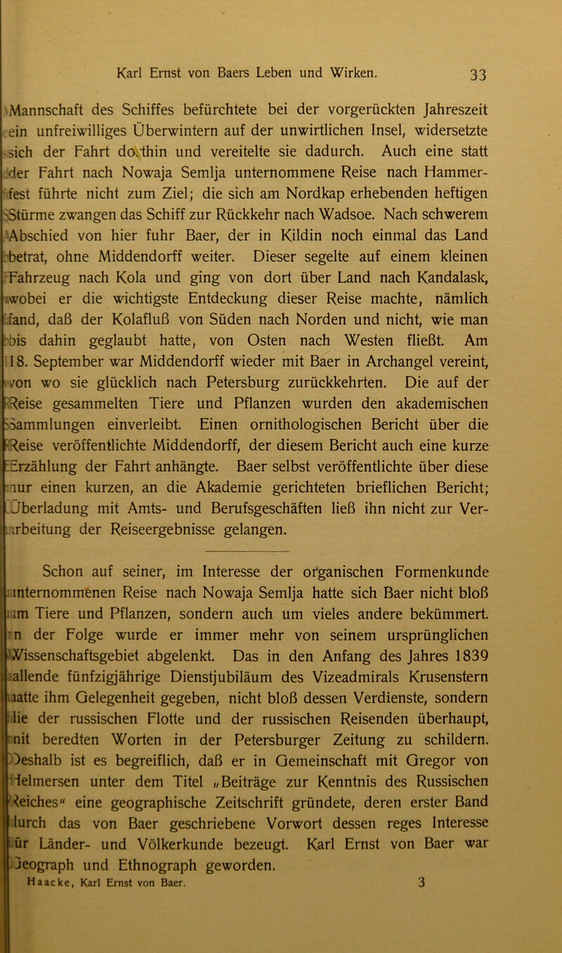 Mannschaft des Schiffes befürchtete bei der vorgerückten Jahreszeit ein unfreiwilliges Überwintern auf der unwirtlichen Insel, widersetzte sich der Fahrt doRhin und vereitelte sie dadurch. Auch eine statt der Fahrt nach Nowaja Semlja unternommene Reise nach Hammer- fest führte nicht zum Ziel; die sich am Nordkap erhebenden heftigen ^Stürme zwangen das Schiff zur Rückkehr nach Wadsoe. Nach schwerem Abschied von hier fuhr Baer, der in Kildin noch einmal das Land betrat, ohne Middendorff weiter. Dieser segelte auf einem kleinen Fahrzeug nach Kola und ging von dort über Land nach Kandalask, wobei er die wichtigste Entdeckung dieser Reise machte, nämlich fand, daß der Kolafluß von Süden nach Norden und nicht, wie man bis dahin geglaubt hatte, von Osten nach Westen fließt. Am 18. September war Middendorff wieder mit Baer in Archangel vereint, /on wo sie glücklich nach Petersburg zurückkehrten. Die auf der Reise gesammelten Tiere und Pflanzen wurden den akademischen 'Sammlungen einverleibt. Einen ornithologischen Bericht über die p-Reise veröffentlichte Middendorff, der diesem Bericht auch eine kurze FErzählung der Fahrt anhängte. Baer selbst veröffentlichte über diese aur einen kurzen, an die Akademie gerichteten brieflichen Bericht; | Überladung mit Amts- und Berufsgeschäften ließ ihn nicht zur Ver- arbeitung der Reiseergebnisse gelangen. Schon auf seiner, im Interesse der organischen Formenkunde : mternomm'enen Reise nach Nowaja Semlja hatte sich Baer nicht bloß ; im Tiere und Pflanzen, sondern auch um vieles andere bekümmert, n der Folge wurde er immer mehr von seinem ursprünglichen Wissenschaftsgebiet abgelenkt. Das in den Anfang des Jahres 1839 i allende fünfzigjährige Dienstjubiläum des Vizeadmirals Krusenstern ihatte ihm Gelegenheit gegeben, nicht bloß dessen Verdienste, sondern I lie der russischen Flotte und der russischen Reisenden überhaupt, Jrnit beredten Worten in der Petersburger Zeitung zu schildern. Deshalb ist es begreiflich, daß er in Gemeinschaft mit Gregor von IHelmersen unter dem Titel „Beiträge zur Kenntnis des Russischen ([Reiches eine geographische Zeitschrift gründete, deren erster Band | lurch das von Baer geschriebene Vorwort dessen reges Interesse | ür Länder- und Völkerkunde bezeugt. Karl Ernst von Baer war jeograph und Ethnograph geworden. Haacke, Karl Ernst von Baer. 3