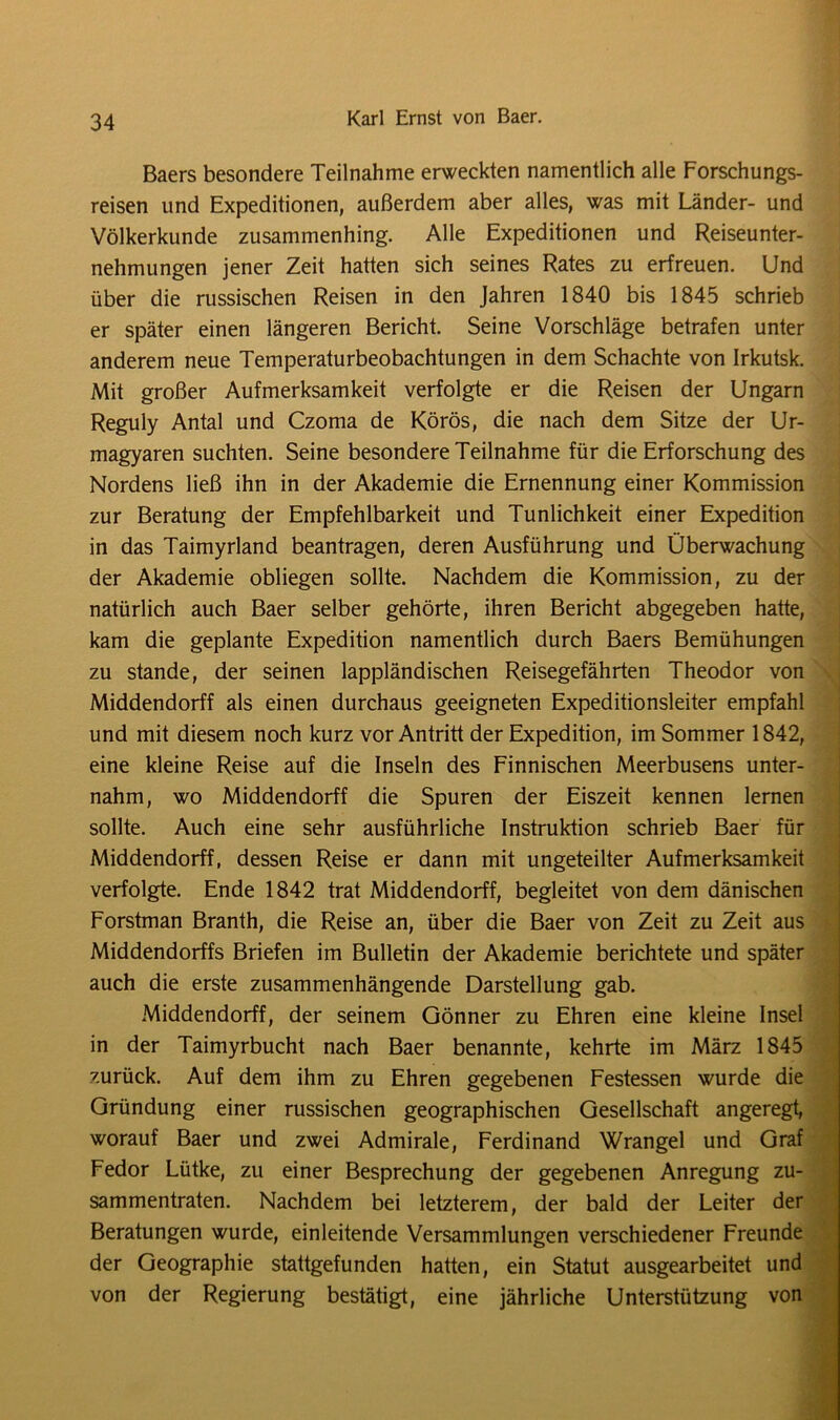 Baers besondere Teilnahme erweckten namentlich alle Forschungs- reisen und Expeditionen, außerdem aber alles, was mit Länder- und Völkerkunde zusammenhing. Alle Expeditionen und Reiseunter- nehmungen jener Zeit hatten sich seines Rates zu erfreuen. Und über die russischen Reisen in den Jahren 1840 bis 1845 schrieb er später einen längeren Bericht. Seine Vorschläge betrafen unter anderem neue Temperaturbeobachtungen in dem Schachte von Irkutsk. Mit großer Aufmerksamkeit verfolgte er die Reisen der Ungarn Reguly Antal und Czoma de Körös, die nach dem Sitze der Ur- magyaren suchten. Seine besondere Teilnahme für die Erforschung des Nordens ließ ihn in der Akademie die Ernennung einer Kommission zur Beratung der Empfehlbarkeit und Tunlichkeit einer Expedition in das Taimyrland beantragen, deren Ausführung und Überwachung der Akademie obliegen sollte. Nachdem die Kommission, zu der natürlich auch Baer selber gehörte, ihren Bericht abgegeben hatte, kam die geplante Expedition namentlich durch Baers Bemühungen zu stände, der seinen lappländischen Reisegefährten Theodor von Middendorff als einen durchaus geeigneten Expeditionsleiter empfahl und mit diesem noch kurz vor Antritt der Expedition, im Sommer 1842, eine kleine Reise auf die Inseln des Finnischen Meerbusens unter- nahm, wo Middendorff die Spuren der Eiszeit kennen lernen sollte. Auch eine sehr ausführliche Instruktion schrieb Baer für Middendorff, dessen Reise er dann mit ungeteilter Aufmerksamkeit verfolgte. Ende 1842 trat Middendorff, begleitet von dem dänischen Forstman Branth, die Reise an, über die Baer von Zeit zu Zeit aus Middendorffs Briefen im Bulletin der Akademie berichtete und später auch die erste zusammenhängende Darstellung gab. Middendorff, der seinem Gönner zu Ehren eine kleine Insel in der Taimyrbucht nach Baer benannte, kehrte im März 1845 zurück. Auf dem ihm zu Ehren gegebenen Festessen wurde die Gründung einer russischen geographischen Gesellschaft angeregt, worauf Baer und zwei Admirale, Ferdinand Wrangel und Graf Fedor Lütke, zu einer Besprechung der gegebenen Anregung zu- sammentraten. Nachdem bei letzterem, der bald der Leiter der Beratungen wurde, einleitende Versammlungen verschiedener Freunde der Geographie stattgefunden hatten, ein Statut ausgearbeitet und von der Regierung bestätigt, eine jährliche Unterstützung von