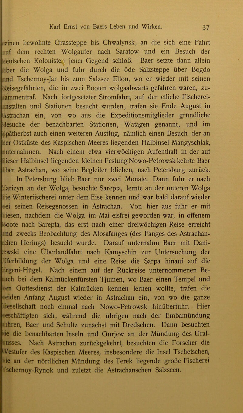 leinen bewohnte Grassteppe bis Chwalynsk, an die sich eine Fahrt uf dem rechten Wolgaufer nach Saratow und ein Besuch der deutschen Kolonisten jener Gegend schloß. Baer setzte dann allein iber die Wolga und fuhr durch die öde Salzsteppe über Bogdo ind Tschernoy-Jar bis zum Salzsee Elton, wo er wieder mit seinen Reisegefährten, die in zwei Booten wolgaabwärts gefahren waren, zu- ammentraf. Nach fortgesetzter Stromfahrt, auf der etliche Fischerei- nstalten und Stationen besucht wurden, trafen sie Ende August in Astrachan ein, von wo aus die Expeditionsmitglieder gründliche Besuche der benachbarten Stationen, Watagen genannt, und im ipätherbst auch einen weiteren Ausflug, nämlich einen Besuch der an ler Ostküste des Kaspischen Meeres liegenden Halbinsel Mangyschlak, .nternahmen. Nach einem etwa vierwöchigen Aufenthalt in der auf ieser Halbinsel liegenden kleinen Festung Nowo-Petrowsk kehrte Baer ber Astrachan, wo seine Begleiter blieben, nach Petersburg zurück. In Petersburg blieb Baer nur zwei Monate. Dann fuhr er nach larizyn an der Wolga, besuchte Sarepta, lernte an der unteren Wolga ie Winterfischerei unter dem Eise kennen und war bald darauf wieder *ei seinen Reisegenossen in Astrachan. Von hier aus fuhr er mit iesen, nachdem die Wolga im Mai eisfrei geworden war, in offenem »oote nach Sarepta, das erst nach einer dreiwöchigen Reise erreicht • nd zwecks Beobachtung des Alosafanges (des Fanges des Astrachan- c:hen Herings) besucht wurde. Darauf unternahm Baer mit Dani- .iwski eine Überlandfahrt nach Kamyschin zur Untersuchung der Jferbildung der Wolga und eine Reise die Sarpa hinauf auf die Tgeni-Hügel. Nach einem auf der Rückreise unternommenen Be- uch bei dem Kalmückenfürsten Tjumen, wo Baer einen Tempel und en Gottesdienst der Kalmücken kennen lernen wollte, trafen die eiden Anfang August wieder in Astrachan ein, von wo die ganze Gesellschaft noch einmal nach Nowo-Petrowsk hinüberfuhr. Hier • eschäftigten sich, während die übrigen nach der Embamiindung iiihren, Baer und Schultz zunächst mit Dredschen. Dann besuchten ; ie die benachbarten Inseln und Gurjew an der Mündung des Ural- lusses. Nach Astrachan zurückgekehrt, besuchten die Forscher die Westufer des Kaspischen Meeres, insbesondere die Insel Tschetschen, ie an der nördlichen Mündung des Terek liegende große Fischerei schernoy-Rynok und zuletzt die Astrachanschen Salzseen.