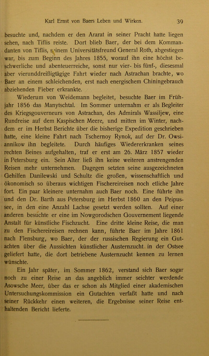 besuchte und, nachdem er den Ararat in seiner Pracht hatte liegen sehen, nach Tiflis reiste. Dort blieb Baer, der bei dem Komman- danten von Tiflis, seinem Universitätsfreund General Roth, abgestiegen war, bis zum Beginn des Jahres 1855, worauf ihn eine höchst be- schwerliche und abenteuerreiche, sonst nur vier- bis fünf-, diesesmal aber vierunddreißigtägige Fahrt wieder nach Astrachan brachte, wo Baer an einem schleichenden, erst nach energischem Chiningebrauch abziehenden Fieber erkrankte. Wiederum von Weidemann begleitet, besuchte Baer im Früh- jahr 1856 das Manytschtal. Im Sommer unternahm er als Begleiter des Kriegsgouverneurs von Astrachan, des Admirals Wassiljew, eine Rundreise auf dem Kaspischen Meere, und mitten im Winter, nach- dem er im Herbst Berichte über die bisherige Expedition geschrieben hatte, eine kleine Fahrt nach Tschernoy Rynok, auf der Dr. Owsi- annikow ihn begleitete. Durch häufiges Wiedererkranken seines rechten Beines aufgehalten, traf er erst am 26. März 1857 wieder in Petersburg ein. Sein Alter ließ ihn keine weiteren anstrengenden Reisen mehr unternehmen. Dagegen setzten seine ausgezeichneten Gehilfen Danilewski und Schultz die großen, wissenschaftlich und ökonomisch so überaus wichtigen Fischereireisen noch etliche Jahre fort. Ein paar kleinere unternahm auch Baer noch. Eine führte ihn und den Dr. Barth aus Petersburg im Herbst 1860 an den Peipus- see, in den eine Anzahl Lachse gesetzt werden sollten. Auf einer anderen besuchte er eine im Nowgorodschen Gouvernement liegende Anstalt für künstliche Fischzucht. Eine dritte kleine Reise, die man zu den Fischereireisen rechnen kann, führte Baer im Jahre 1861 nach Flensburg, wo Baer, der der russischen Regierung ein Gut- achten über die Aussichten künstlicher Austernzucht in der Ostsee geliefert hatte, die dort betriebene Austernzucht kennen zu lernen wünschte. Ein Jahr später, im Sommer 1862, verstand sich Baer sogar noch zu einer Reise an das angeblich immer seichter werdende Asowsche Meer, über das er schon als Mitglied einer akademischen Untersuchungskommission ein Gutachten verfaßt hatte und nach seiner Rückkehr einen weiteren, die Ergebnisse seiner Reise ent- haltenden Bericht lieferte.