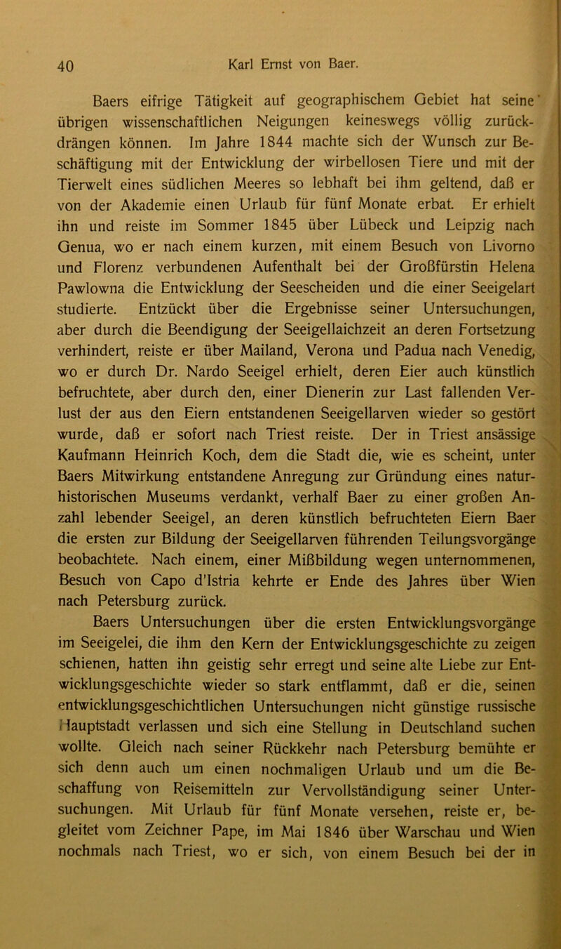 Baers eifrige Tätigkeit auf geographischem Gebiet hat seine' übrigen wissenschaftlichen Neigungen keineswegs völlig zurück- drängen können. Im Jahre 1844 machte sich der Wunsch zur Be- schäftigung mit der Entwicklung der wirbellosen Tiere und mit der Tierwelt eines südlichen Meeres so lebhaft bei ihm geltend, daß er von der Akademie einen Urlaub für fünf Monate erbat. Er erhielt ihn und reiste im Sommer 1845 über Lübeck und Leipzig nach Genua, wo er nach einem kurzen, mit einem Besuch von Livorno und Florenz verbundenen Aufenthalt bei der Großfürstin Helena Pawlowna die Entwicklung der Seescheiden und die einer Seeigelart studierte. Entzückt über die Ergebnisse seiner Untersuchungen, aber durch die Beendigung der Seeigellaichzeit an deren Fortsetzung verhindert, reiste er über Mailand, Verona und Padua nach Venedig, wo er durch Dr. Nardo Seeigel erhielt, deren Eier auch künstlich befruchtete, aber durch den, einer Dienerin zur Last fallenden Ver- lust der aus den Eiern entstandenen Seeigellarven wieder so gestört wurde, daß er sofort nach Triest reiste. Der in Triest ansässige Kaufmann Heinrich Koch, dem die Stadt die, wie es scheint, unter Baers Mitwirkung entstandene Anregung zur Gründung eines natur- historischen Museums verdankt, verhalf Baer zu einer großen An- zahl lebender Seeigel, an deren künstlich befruchteten Eiern Baer die ersten zur Bildung der Seeigellarven führenden Teilungsvorgänge beobachtete. Nach einem, einer Mißbildung wegen unternommenen, Besuch von Capo d’Istria kehrte er Ende des Jahres über Wien nach Petersburg zurück. Baers Untersuchungen über die ersten Entwicklungsvorgänge im Seeigelei, die ihm den Kern der Entwicklungsgeschichte zu zeigen schienen, hatten ihn geistig sehr erregt und seine alte Liebe zur Ent- wicklungsgeschichte wieder so stark entflammt, daß er die, seinen entwicklungsgeschichtlichen Untersuchungen nicht günstige russische Hauptstadt verlassen und sich eine Stellung in Deutschland suchen wollte. Gleich nach seiner Rückkehr nach Petersburg bemühte er sich denn auch um einen nochmaligen Urlaub und um die Be- schaffung von Reisemitteln zur Vervollständigung seiner Unter- suchungen. Mit Urlaub für fünf Monate versehen, reiste er, be- gleitet vom Zeichner Pape, im Mai 1846 über Warschau und Wien nochmals nach Triest, wo er sich, von einem Besuch bei der in