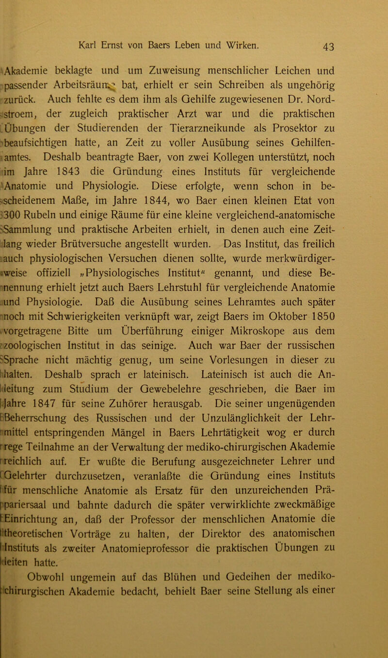 Akademie beklagte und um Zuweisung menschlicher Leichen und passender Arbeitsräun^ bat, erhielt er sein Schreiben als ungehörig zurück. Auch fehlte es dem ihm als Gehilfe zugewiesenen Dr. Nord- -stroem, der zugleich praktischer Arzt war und die praktischen Übungen der Studierenden der Tierarzneikunde als Prosektor zu beaufsichtigen hatte, an Zeit zu voller Ausübung seines Gehilfen- amtes. Deshalb beantragte Baer, von zwei Kollegen unterstützt, noch im Jahre 1843 die Gründung eines Instituts für vergleichende Anatomie und Physiologie. Diese erfolgte, wenn schon in be- scheidenem Maße, im Jahre 1844, wo Baer einen kleinen Etat von 300 Rubeln und einige Räume für eine kleine vergleichend-anatomische 'Sammlung und praktische Arbeiten erhielt, in denen auch eine Zeit- lang wieder Brütversuche angestellt wurden. Das Institut, das freilich auch physiologischen Versuchen dienen sollte, wurde merkwürdiger- weise offiziell „ Physiologisches Institut genannt, und diese Be- nennung erhielt jetzt auch Baers Lehrstuhl für vergleichende Anatomie und Physiologie. Daß die Ausübung seines Lehramtes auch später noch mit Schwierigkeiten verknüpft war, zeigt Baers im Oktober 1850 > vorgetragene Bitte um Überführung einiger Mikroskope aus dem -zoologischen Institut in das seinige. Auch war Baer der russischen 'Sprache nicht mächtig genug, um seine Vorlesungen in dieser zu I halten. Deshalb sprach er lateinisch. Lateinisch ist auch die An- leitung zum Studium der Gewebelehre geschrieben, die Baer im ! Jahre 1847 für seine Zuhörer herausgab. Die seiner ungenügenden E Beherrschung des Russischen und der Unzulänglichkeit der Lehr- mittel entspringenden Mängel in Baers Lehrtätigkeit wog er durch rrege Teilnahme an der Verwaltung der mediko-chirurgischen Akademie r reichlich auf. Er wußte die Berufung ausgezeichneter Lehrer und 'Gelehrter durchzusetzen, veranlaßte die Gründung eines Instituts f für menschliche Anatomie als Ersatz für den unzureichenden Prä- ppariersaal und bahnte dadurch die später verwirklichte zweckmäßige I Einrichtung an, daß der Professor der menschlichen Anatomie die 'theoretischen Vorträge zu halten, der Direktor des anatomischen ! Instituts als zweiter Anatomieprofessor die praktischen Übungen zu leiten hatte. Obwohl ungemein auf das Blühen und Gedeihen der mediko- chirurgischen Akademie bedacht, behielt Baer seine Stellung als einer
