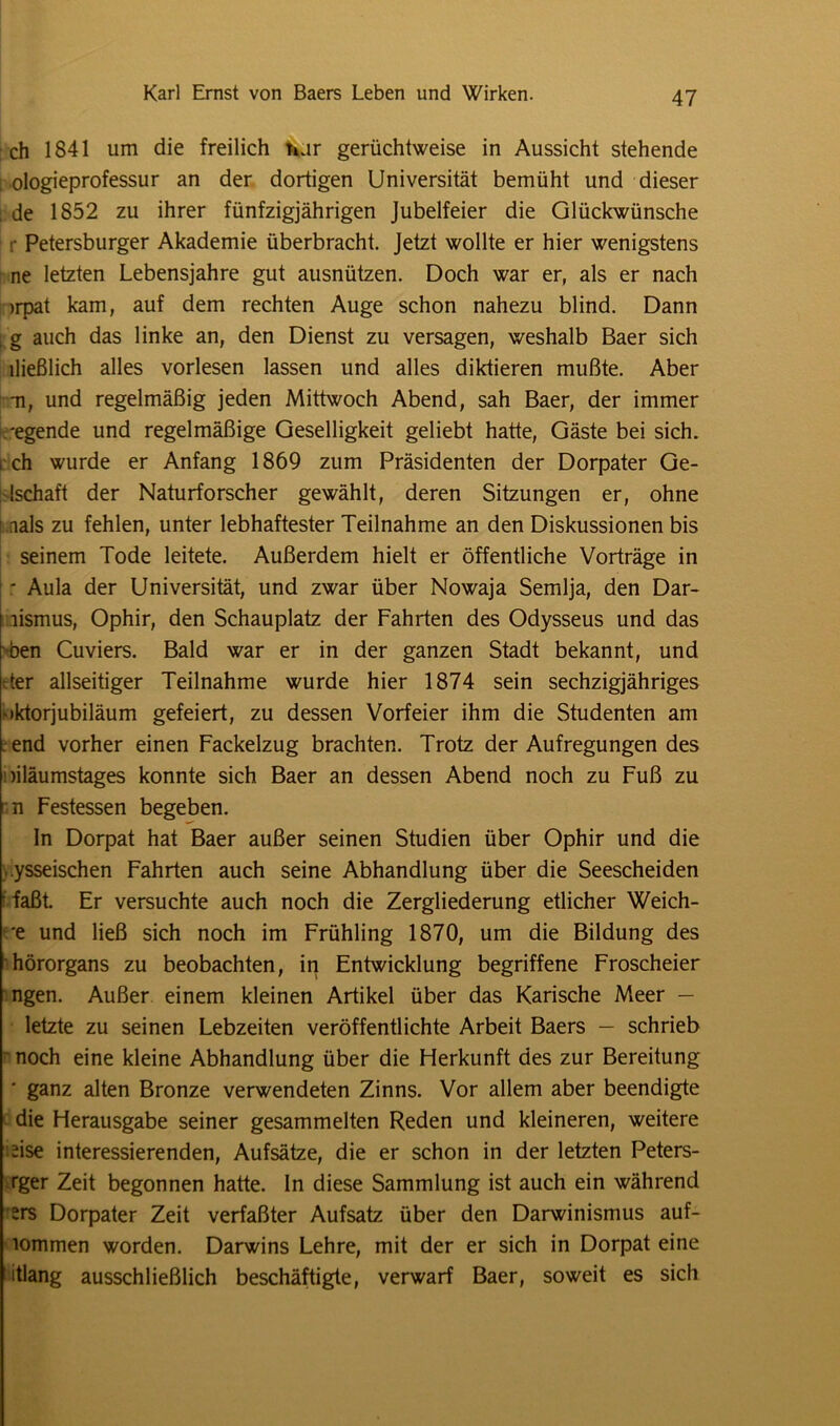 ch 1841 um die freilich nur gerüchtweise in Aussicht stehende l ologieprofessur an der dortigen Universität bemüht und dieser i de 1852 zu ihrer fünfzigjährigen Jubelfeier die Glückwünsche r Petersburger Akademie überbracht. Jetzt wollte er hier wenigstens ne letzten Lebensjahre gut ausnützen. Doch war er, als er nach )rpat kam, auf dem rechten Auge schon nahezu blind. Dann ,g auch das linke an, den Dienst zu versagen, weshalb Baer sich lließlich alles vorlesen lassen und alles diktieren mußte. Aber -n, und regelmäßig jeden Mittwoch Abend, sah Baer, der immer -egende und regelmäßige Geselligkeit geliebt hatte, Gäste bei sich, i ch wurde er Anfang 1869 zum Präsidenten der Dorpater Ge- lschaft der Naturforscher gewählt, deren Sitzungen er, ohne i nals zu fehlen, unter lebhaftester Teilnahme an den Diskussionen bis seinem Tode leitete. Außerdem hielt er öffentliche Vorträge in - Aula der Universität, und zwar über Nowaja Semlja, den Dar- I lismus, Ophir, den Schauplatz der Fahrten des Odysseus und das den Cuviers. Bald war er in der ganzen Stadt bekannt, und der allseitiger Teilnahme wurde hier 1874 sein sechzigjähriges •iktorjubiläum gefeiert, zu dessen Vorfeier ihm die Studenten am . end vorher einen Fackelzug brachten. Trotz der Aufregungen des oiläumstages konnte sich Baer an dessen Abend noch zu Fuß zu n Festessen begeben. In Dorpat hat Baer außer seinen Studien über Ophir und die ..ysseischen Fahrten auch seine Abhandlung über die Seescheiden faßt. Er versuchte auch noch die Zergliederung etlicher Weich- e und ließ sich noch im Frühling 1870, um die Bildung des hörorgans zu beobachten, in Entwicklung begriffene Froscheier ngen. Außer einem kleinen Artikel über das Karische Meer — letzte zu seinen Lebzeiten veröffentlichte Arbeit Baers — schrieb noch eine kleine Abhandlung über die Herkunft des zur Bereitung • ganz alten Bronze verwendeten Zinns. Vor allem aber beendigte die Herausgabe seiner gesammelten Reden und kleineren, weitere iise interessierenden, Aufsätze, die er schon in der letzten Peters- rger Zeit begonnen hatte, ln diese Sammlung ist auch ein während srs Dorpater Zeit verfaßter Aufsatz über den Darwinismus auf- lommen worden. Darwins Lehre, mit der er sich in Dorpat eine itlang ausschließlich beschäftigte, verwarf Baer, soweit es sich