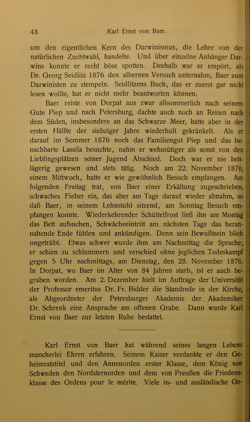 um den eigentlichen Kern des Darwinismus, die Lehre von der natürlichen Zuchtwahl, handelte. Und über einzelne Anhänger Dar- j wins konnte er recht böse spotten. Deshalb war er empört, als Dr. Georg Seidlitz 1876 den albernen Versuch unternahm, Baer zum Darwinisten zu stempeln. Seidlitzens Buch, das er zuerst gar nicht lesen wollte, hat er nicht mehr beantworten können. Baer reiste von Dorpat aus zwar allsommerlich nach seinem Gute Piep und nach Petersburg, dachte auch noch an Reisen nach dem Süden, insbesondere an das Schwarze Meer, hatte aber in der ersten Hälfte der siebziger Jahre wiederholt gekränkelt. Als er darauf im Sommer 1876 noch das Familiengut Piep und das be- . nachbarte Lassila besuchte, nahm er wehmütiger als sonst von den Lieblingsplätzen seiner Jugend Abschied. Doch war er nie bett- lägerig gewesen und stets tätig. Noch am 22. November 1876, I einem Mittwoch, hatte er wie gewöhnlich Besuch empfangen. Am folgenden Freitag trat, von Baer einer Erkältung zugeschrieben, schwaches Fieber ein, das aber am Tage darauf wieder abnahm, so daß Baer, in seinem Lehnstuhl- sitzend, am Sonntag Besuch em- j pfangen konnte. Wiederkehrender Schüttelfrost ließ ihn am Montag das Bett aufsuchen, Schwächeeintritt am nächsten Tage das heran- nahende Ende fühlen und ankündigen. Denn sein Bewußtsein blieb ungetrübt. Etwas schwer wurde ihm am Nachmittag die Sprache; f er schien zu schlummern und verschied ohne jeglichen Todeskampf gegen 5 Uhr nachmittags, am Dienstag, den 28. November 1876. In Dorpat, wo Baer im Alter von 84 Jahren starb, ist er auch be- graben worden. Am 2. Dezember hielt im Aufträge der Universität der Professor emeritus Dr. Fr. Bidder die Standrede in der Kirche, als Abgeordneter der Petersburger Akademie der Akademiker Dr. Schrenk eine Ansprache am offenen Grabe. Dann wurde Karl Ernst von Baer zur letzten Ruhe bestattet. Karl Ernst von Baer hat während seines langen Lebens mancherlei Ehren erfahren. Seinem Kaiser verdankte er den Ge- heimratstitel und den Annenorden erster Klasse, dem König von Schweden den Nordsternorden und dem von Preußen die Friedens- klasse des Ordens pour le merite. Viele in- und ausländische Ge-