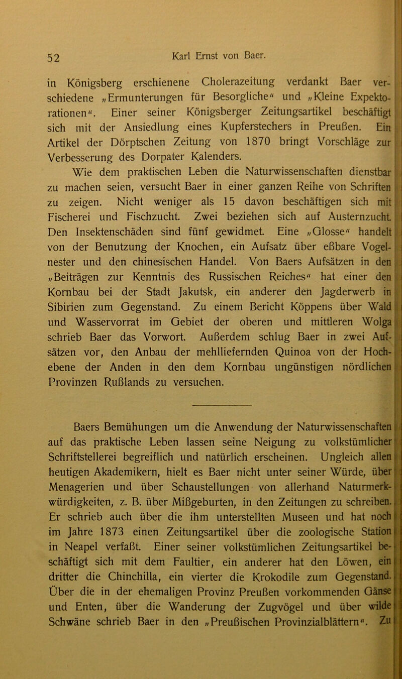 in Königsberg erschienene Cholerazeitung verdankt Baer ver- schiedene «Ermunterungen für Besorgliche« und «Kleine Expekto- rationen«. Einer seiner Königsberger Zeitungsartikel beschäftigt sich mit der Ansiedlung eines Kupferstechers in Preußen. Ein Artikel der Dörptschen Zeitung von 1870 bringt Vorschläge zur Verbesserung des Dorpater Kalenders. Wie dem praktischen Leben die Naturwissenschaften dienstbar zu machen seien, versucht Baer in einer ganzen Reihe von Schriften zu zeigen. Nicht weniger als 15 davon beschäftigen sich mit Fischerei und Fischzucht. Zwei beziehen sich auf Austernzucht Den Insektenschäden sind fünf gewidmet. Eine «Glosse« handelt von der Benutzung der Knochen, ein Aufsatz über eßbare Vogel- nester und den chinesischen Handel. Von Baers Aufsätzen in den «Beiträgen zur Kenntnis des Russischen Reiches hat einer den Kornbau bei der Stadt Jakutsk, ein anderer den Jagderwerb in Sibirien zum Gegenstand. Zu einem Bericht Köppens über Wald und Wasservorrat im Gebiet der oberen und mittleren Wolga schrieb Baer das Vorwort. Außerdem schlug Baer in zwei Auf- sätzen vor, den Anbau der mehlliefernden Quinoa von der Hoch- ebene der Anden in den dem Kornbau ungünstigen nördlichen Provinzen Rußlands zu versuchen. Baers Bemühungen um die Anwendung der Naturwissenschaften auf das praktische Leben lassen seine Neigung zu volkstümlicher Schriftstellerei begreiflich und natürlich erscheinen. Ungleich allen heutigen Akademikern, hielt es Baer nicht unter seiner Würde, über Menagerien und über Schaustellungen von allerhand Naturmerk- würdigkeiten, z. B. über Mißgeburten, in den Zeitungen zu schreiben. Er schrieb auch über die ihm unterstellten Museen und hat noch f im Jahre 1873 einen Zeitungsartikel über die zoologische Station ( in Neapel verfaßt. Einer seiner volkstümlichen Zeitungsartikel be- schäftigt sich mit dem Faultier, ein anderer hat den Löwen, ein; dritter die Chinchilla, ein vierter die Krokodile zum Gegenstand. Über die in der ehemaligen Provinz Preußen vorkommenden Gänse i und Enten, über die Wanderung der Zugvögel und über wilde» Schwäne schrieb Baer in den «Preußischen Provinzialblättern. Zu|