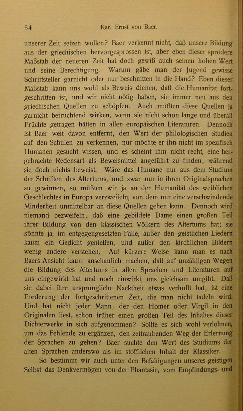 unserer Zeit setzen wollen? Baer verkennt nicht, daß unsere Bildung aus der griechischen hervorgesprossen ist, aber eben dieser sprödere Maßstab der neueren Zeit hat doch gewiß auch seinen hohen Wert und seine Berechtigung. Warum gäbe man der Jugend gewisse Schriftsteller garnicht oder nur beschnitten in die Hand? Eben dieser Maßstab kann uns wohl als Beweis dienen, daß die Humanität fort- geschritten ist, und wir nicht nötig haben, sie immer neu aus den griechischen Quellen zu schöpfen. Auch müßten diese Quellen ja garnicht befruchtend wirken, wenn sie nicht schon lange und überall Früchte getragen hätten in allen europäischen Literaturen. Dennoch ist Baer weit davon entfernt, den Wert der philologischen Studien auf den Schulen zu verkennen, nur möchte er ihn nicht im spezifisch Humanen gesucht wissen, und es scheint ihm nicht recht, eine her- gebrachte Redensart als Beweismittel angeführt zu finden, während sie doch nichts beweist. Wäre das Humane nur aus dem Studium der Schriften des Altertums, und zwar nur in ihren Originalsprachen zu gewinnen, so müßten wir ja an der Humanität des weiblichen Geschlechtes in Europa verzweifeln, von dem nur eine verschwindende Minderheit unmittelbar an diese Quellen gehen kann. Dennoch wird niemand bezweifeln, daß eine gebildete Dame einen großen Teil ihrer Bildung von den klassischen Völkern des Altertums hat; sie könnte ja, im entgegengesetzten Falle, außer den geistlichen Liedern kaum ein Gedicht genießen, und außer den kirchlichen Bildern wenig andere verstehen. Auf kürzere Weise kann man es nach Baers Ansicht kaum anschaulich machen, daß auf unzähligen Wegen die Bildung des Altertums in allen Sprachen und Literaturen auf uns eingewirkt hat und noch einwirkt, uns gleichsam umgibt Daß sie dabei ihre ursprüngliche Nacktheit etwas verhüllt hat, ist eine Forderung der fortgeschrittenen Zeit, die man nicht tadeln wird. Und hat nicht jeder Mann, der den Homer oder Virgil in den Originalen liest, schon früher einen großen Teil des Inhaltes dieser Dichterwerke in sich aufgenommen? Sollte es sich wohl verlohnen, um das Fehlende zu ergänzen, den zeitraubenden Weg der Erlernung der Sprachen zu gehen? Baer suchte den Wert des Studiums der alten Sprachen anderswo als im stofflichen Inhalt der Klassiker. So bestimmt wir auch unter den Befähigungen unseres geistigen Selbst das Denkvermögen von der Phantasie, vom Empfindungs- und