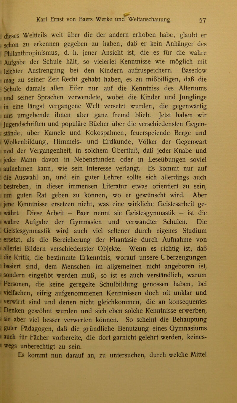 dieses Weltteils weit über die der andern erhoben habe, glaubt er schon zu erkennen gegeben zu haben, daß er kein Anhänger des Philanthropinismus, d. h. jener Ansicht ist, die es für die wahre Aufgabe der Schule hält, so vielerlei Kenntnisse wie möglich mit leichter Anstrengung bei den Kindern aufzuspeichern. Basedow mag zu seiner Zeit Recht gehabt haben, es zu mißbilligen, daß die Schule damals allen Eifer nur auf die Kenntniss des Altertums und seiner Sprachen verwendete, wobei die Kinder und Jünglinge in eine längst vergangene Welt versetzt wurden, die gegenwärtig uns umgebende ihnen aber ganz fremd blieb. Jetzt haben wir Jugendschriften und populäre Bücher über die verschiedensten Gegen- stände, über Kamele und Kokospalmen, feuerspeiende Berge und Wolkenbildung, Himmels- und Erdkunde, Völker der Gegenwart und der Vergangenheit, in solchem Überfluß, daß jeder Knabe und jeder Mann davon in Nebenstunden oder in Leseübungen soviel aufnehmen kann, wie sein Interesse verlangt. Es kommt nur auf die Auswahl an, und ein guter Lehrer sollte sich allerdings auch bestreben, in dieser immensen Literatur etwas orientiert zu sein, um guten Rat geben zu können, wo er gewünscht wird. Aber jene Kenntnisse ersetzen nicht, was eine wirkliche Geistesarbeit ge- währt. Diese Arbeit — Baer nennt sie Geistesgymnastik — ist die wahre Aufgabe der Gymnasien und verwandter Schulen. Die Geistesgymnastik wird auch viel seltener durch eigenes Studium ersetzt, als die Bereicherung der Phantasie durch Aufnahme von allerlei Bildern verschiedenster Objekte. Wenn es richtig ist, daß die Kritik, die bestimmte Erkenntnis, worauf unsere Überzeugungen basiert sind, dem Menschen im allgemeinen nicht angeboren ist, sondern eingeübt werden muß, so ist es auch verständlich, warum Personen, die keine geregelte Schulbildung genossen haben, bei vielfachen, eifrig aufgenommenen Kenntnissen doch oft unklar und verwirrt sind und denen nicht gleichkommen, die an konsequentes Denken gewöhnt wurden und sich eben solche Kenntnisse erwerben, sie aber viel besser verwerten können. So scheint die Behauptung guter Pädagogen, daß die gründliche Benutzung eines Gymnasiums auch für Fächer vorbereite, die dort garnicht gelehrt werden, keines- wegs unberechtigt zu sein. Es kommt nun darauf an, zu untersuchen, durch welche Mittel