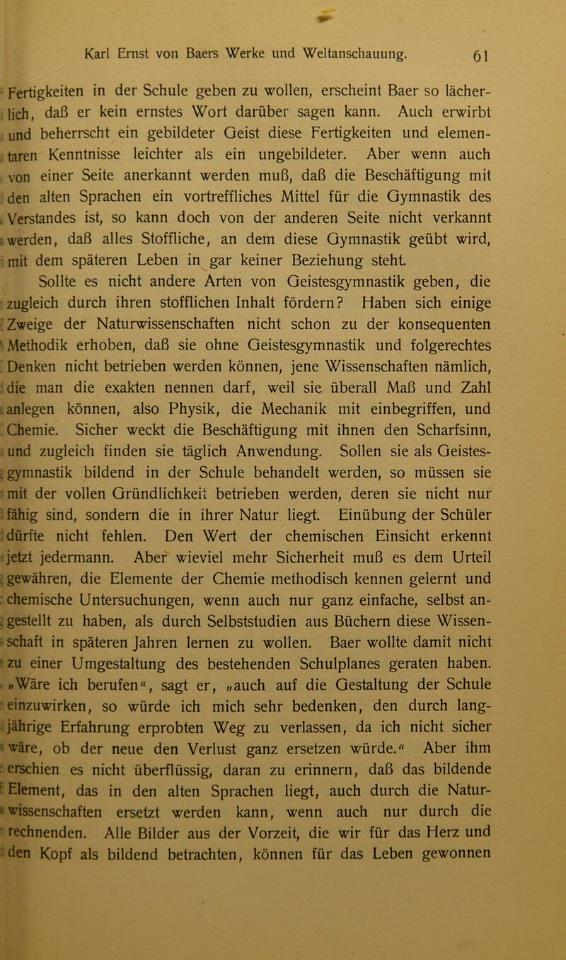 Fertigkeiten in der Schule geben zu wollen, erscheint Baer so lächer- lich, daß er kein ernstes Wort darüber sagen kann. Auch erwirbt und beherrscht ein gebildeter Geist diese Fertigkeiten und elemen- taren Kenntnisse leichter als ein ungebildeter. Aber wenn auch von einer Seite anerkannt werden muß, daß die Beschäftigung mit den alten Sprachen ein vortreffliches Mittel für die Gymnastik des Verstandes ist, so kann doch von der anderen Seite nicht verkannt werden, daß alles Stoffliche, an dem diese Gymnastik geübt wird, mit dem späteren Leben in gar keiner Beziehung steht. Sollte es nicht andere Arten von Geistesgymnastik geben, die zugleich durch ihren stofflichen Inhalt fördern? Haben sich einige Zweige der Naturwissenschaften nicht schon zu der konsequenten ‘ Methodik erhoben, daß sie ohne Geistesgymnastik und folgerechtes Denken nicht betrieben werden können, jene Wissenschaften nämlich, die man die exakten nennen darf, weil sie überall Maß und Zahl anlegen können, also Physik, die Mechanik mit einbegriffen, und Chemie. Sicher weckt die Beschäftigung mit ihnen den Scharfsinn, und zugleich finden sie täglich Anwendung. Sollen sie als Geistes- . gymnastik bildend in der Schule behandelt werden, so müssen sie mit der vollen Gründlichkeit betrieben werden, deren sie nicht nur fähig sind, sondern die in ihrer Natur liegt. Einübung der Schüler dürfte nicht fehlen. Den Wert der chemischen Einsicht erkennt jetzt jedermann. Aber wieviel mehr Sicherheit muß es dem Urteil . gewähren, die Elemente der Chemie methodisch kennen gelernt und : chemische Untersuchungen, wenn auch nur ganz einfache, selbst an- . gestellt zu haben, als durch Selbststudien aus Büchern diese Wissen- • Schaft in späteren Jahren lernen zu wollen. Baer wollte damit nicht zu einer Umgestaltung des bestehenden Schulplanes geraten haben. »Wäre ich berufen, sagt er, „auch auf die Gestaltung der Schule einzuwirken, so würde ich mich sehr bedenken, den durch lang- jährige Erfahrung erprobten Weg zu verlassen, da ich nicht sicher wäre, ob der neue den Verlust ganz ersetzen würde. Aber ihm erschien es nicht überflüssig, daran zu erinnern, daß das bildende Element, das in den alten Sprachen liegt, auch durch die Natur- wissenschaften ersetzt werden kann, wenn auch nur durch die rechnenden. Alle Bilder aus der Vorzeit, die wir für das Herz und den Kopf als bildend betrachten, können für das Leben gewonnen