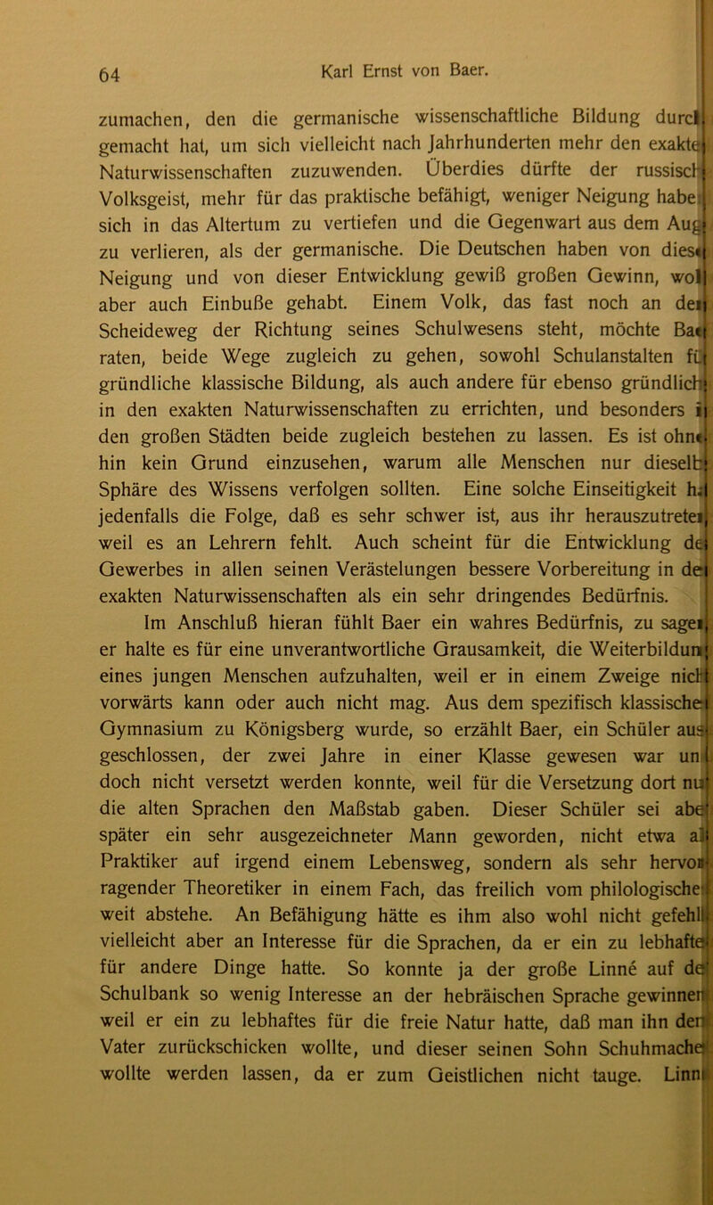 zumachen, den die germanische wissenschaftliche Bildung durcl. gemacht hat, um sich vielleicht nach Jahrhunderten mehr den exakte« Naturwissenschaften zuzuwenden. Überdies dürfte der russisch! Volksgeist, mehr für das praktische befähigt, weniger Neigung habe: sich in das Altertum zu vertiefen und die Gegenwart aus dem Aud zu verlieren, als der germanische. Die Deutschen haben von dies« Neigung und von dieser Entwicklung gewiß großen Gewinn, wol| aber auch Einbuße gehabt. Einem Volk, das fast noch an den Scheideweg der Richtung seines Schulwesens steht, möchte Ba«| raten, beide Wege zugleich zu gehen, sowohl Schulanstalten füf gründliche klassische Bildung, als auch andere für ebenso gründlich in den exakten Naturwissenschaften zu errichten, und besonders ii den großen Städten beide zugleich bestehen zu lassen. Es ist ohn«|: hin kein Grund einzusehen, warum alle Menschen nur dieselb Sphäre des Wissens verfolgen sollten. Eine solche Einseitigkeit h; jedenfalls die Folge, daß es sehr schwer ist, aus ihr herauszutreteij weil es an Lehrern fehlt. Auch scheint für die Entwicklung de Gewerbes in allen seinen Verästelungen bessere Vorbereitung in dei exakten Naturwissenschaften als ein sehr dringendes Bedürfnis. Im Anschluß hieran fühlt Baer ein wahres Bedürfnis, zu sagei er halte es für eine unverantwortliche Grausamkeit, die Weiterbildung eines jungen Menschen aufzuhalten, weil er in einem Zweige nidij vorwärts kann oder auch nicht mag. Aus dem spezifisch klassische) Gymnasium zu Königsberg wurde, so erzählt Baer, ein Schüler aus geschlossen, der zwei Jahre in einer Klasse gewesen war uni doch nicht versetzt werden konnte, weil für die Versetzung dort nu die alten Sprachen den Maßstab gaben. Dieser Schüler sei abel später ein sehr ausgezeichneter Mann geworden, nicht etwa aJ Praktiker auf irgend einem Lebensweg, sondern als sehr hervouj ragender Theoretiker in einem Fach, das freilich vom philologische:! weit abstehe. An Befähigung hätte es ihm also wohl nicht gefehül vielleicht aber an Interesse für die Sprachen, da er ein zu lebhaftd für andere Dinge hatte. So konnte ja der große Linne auf dö( Schulbank so wenig Interesse an der hebräischen Sprache gewinnem weil er ein zu lebhaftes für die freie Natur hatte, daß man ihn der« Vater zurückschicken wollte, und dieser seinen Sohn Schuhmachejt wollte werden lassen, da er zum Geistlichen nicht tauge. Linni