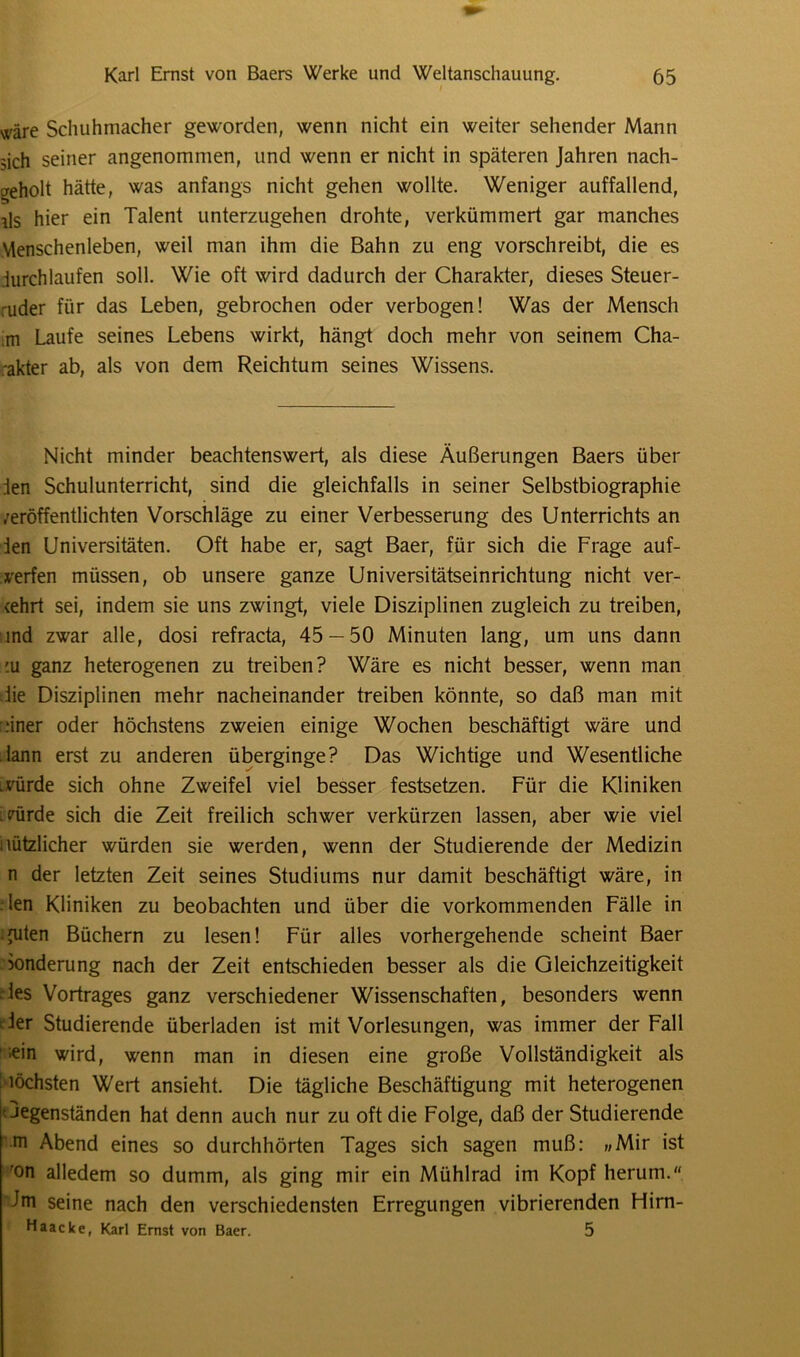 wäre Schuhmacher geworden, wenn nicht ein weiter sehender Mann sich seiner angenommen, und wenn er nicht in späteren Jahren nach- geholt hätte, was anfangs nicht gehen wollte. Weniger auffallend, ils hier ein Talent unterzugehen drohte, verkümmert gar manches Menschenleben, weil man ihm die Bahn zu eng vorschreibt, die es .iurchlaufen soll. Wie oft wird dadurch der Charakter, dieses Steuer- ruder für das Leben, gebrochen oder verbogen! Was der Mensch ;m Laufe seines Lebens wirkt, hängt doch mehr von seinem Cha- rakter ab, als von dem Reichtum seines Wissens. Nicht minder beachtenswert, als diese Äußerungen Baers über ien Schulunterricht, sind die gleichfalls in seiner Selbstbiographie /eröffentlichten Vorschläge zu einer Verbesserung des Unterrichts an ien Universitäten. Oft habe er, sagt Baer, für sich die Frage auf- verfen müssen, ob unsere ganze Universitätseinrichtung nicht ver- ehrt sei, indem sie uns zwingt, viele Disziplinen zugleich zu treiben, ind zwar alle, dosi refracta, 45 — 50 Minuten lang, um uns dann '.u ganz heterogenen zu treiben? Wäre es nicht besser, wenn man die Disziplinen mehr nacheinander treiben könnte, so daß man mit :iner oder höchstens zweien einige Wochen beschäftigt wäre und dann erst zu anderen überginge? Das Wichtige und Wesentliche .vürde sich ohne Zweifel viel besser festsetzen. Für die Kliniken ;Pürde sich die Zeit freilich schwer verkürzen lassen, aber wie viel nützlicher würden sie werden, wenn der Studierende der Medizin n der letzten Zeit seines Studiums nur damit beschäftigt wäre, in len Kliniken zu beobachten und über die vorkommenden Fälle in • futen Büchern zu lesen! Für alles vorhergehende scheint Baer Sonderung nach der Zeit entschieden besser als die Gleichzeitigkeit des Vortrages ganz verschiedener Wissenschaften, besonders wenn ier Studierende überladen ist mit Vorlesungen, was immer der Fall ;ein wird, wenn man in diesen eine große Vollständigkeit als höchsten Weid ansieht. Die tägliche Beschäftigung mit heterogenen Gegenständen hat denn auch nur zu oft die Folge, daß der Studierende m Abend eines so durchhörten Tages sich sagen muß: »Mir ist ron alledem so dumm, als ging mir ein Mühlrad im Kopf herum. Jrn seine nach den verschiedensten Erregungen vibrierenden Flirn- Haacke, Karl Emst von Baer. 5