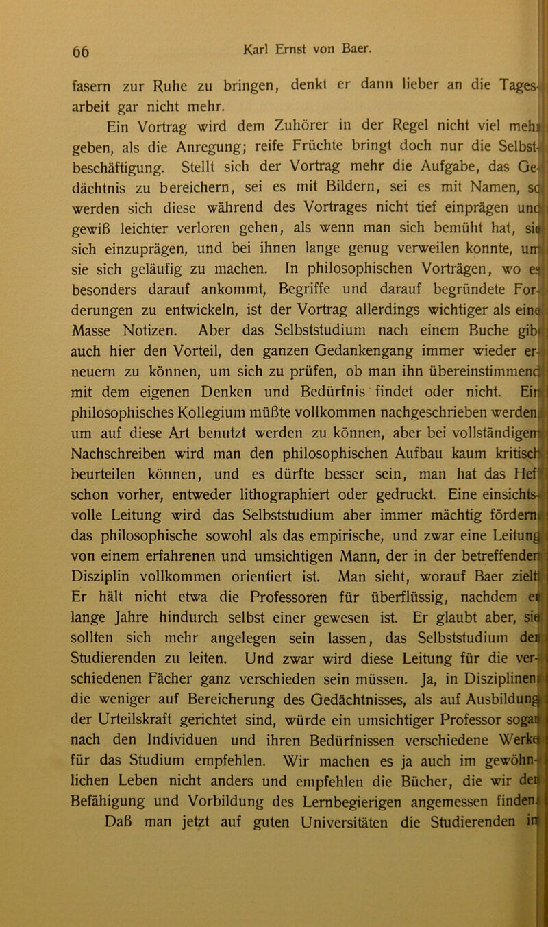 fasern zur Ruhe zu bringen, denkt er dann lieber an die Tages-t] arbeit gar nicht mehr. Ein Vortrag wird dem Zuhörer in der Regel nicht viel mein j geben, als die Anregung; reife Früchte bringt doch nur die Selbst- ; beschäftigung. Stellt sich der Vortrag mehr die Aufgabe, das Geftl dächtnis zu bereichern, sei es mit Bildern, sei es mit Namen, sqj werden sich diese während des Vortrages nicht tief einprägen unc;i gewiß leichter verloren gehen, als wenn man sich bemüht hat, sictj sich einzuprägen, und bei ihnen lange genug verweilen konnte, urnli sie sich geläufig zu machen. In philosophischen Vorträgen, wo e«| besonders darauf ankommt, Begriffe und darauf begründete For- b derungen zu entwickeln, ist der Vortrag allerdings wichtiger als einet : Masse Notizen. Aber das Selbststudium nach einem Buche gib*: auch hier den Vorteil, den ganzen Gedankengang immer wieder er- neuern zu können, um sich zu prüfen, ob man ihn übereinstimmend mit dem eigenen Denken und Bedürfnis findet oder nicht. Eirj| philosophisches Kollegium müßte vollkommen nachgeschrieben werden* um auf diese Art benutzt werden zu können, aber bei vollständigem- Nachschreiben wird man den philosophischen Aufbau kaum kritisch' beurteilen können, und es dürfte besser sein, man hat das Hef!£ schon vorher, entweder lithographiert oder gedruckt. Eine einsichts- das philosophische sowohl als das empirische, und zwar eine von einem erfahrenen und umsichtigen Mann, der in der betreffenden : Disziplin vollkommen orientiert ist. Man sieht, worauf Baer zieht lange Jahre hindurch selbst einer gewesen ist. Er glaubt aber, sia sollten sich mehr angelegen sein lassen, das Selbststudium des Studierenden zu leiten. Und zwar wird diese Leitung für die ver- schiedenen Fächer ganz verschieden sein müssen. Ja, in Disziplinen» die weniger auf Bereicherung des Gedächtnisses, als auf Ausbildung der Urteilskraft gerichtet sind, würde ein umsichtiger Professor sogan nach den Individuen und ihren Bedürfnissen verschiedene Werkü für das Studium empfehlen. Wir machen es ja auch im gewöhn-* liehen Leben nicht anders und empfehlen die Bücher, die wir deij; Befähigung und Vorbildung des Lernbegierigen angemessen finden* volle Leitung wird das Selbststudium aber immer mächtig fÄrH^mi Er hält nicht etwa die Professoren für überflüssig, nachdem ei Daß man jetzt auf guten Universitäten die Studierenden ifl