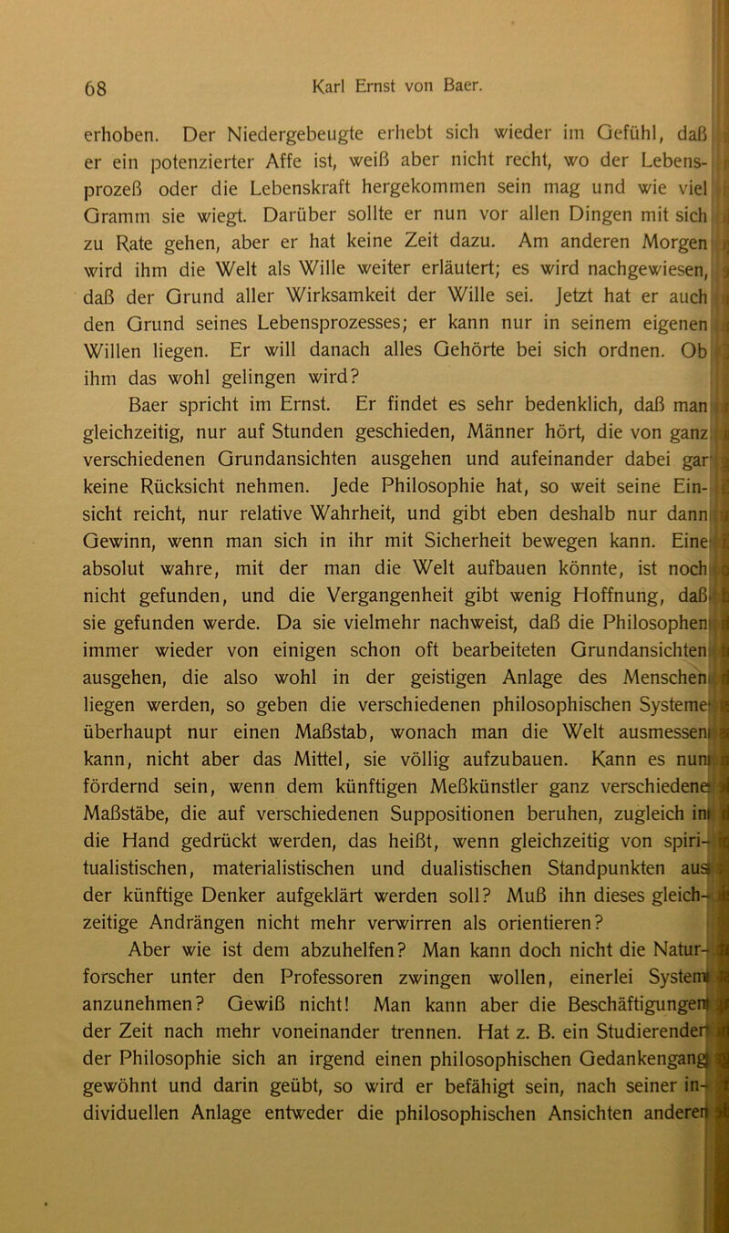 erhoben. Der Niedergebeugte erhebt sich wieder im Gefühl, daß t er ein potenzierter Affe ist, weiß aber nicht recht, wo der Lebens- j prozeß oder die Lebenskraft hergekommen sein mag und wie viel • Gramm sie wiegt. Darüber sollte er nun vor allen Dingen mit sich zu Rate gehen, aber er hat keine Zeit dazu. Am anderen Morgen wird ihm die Welt als Wille weiter erläutert; es wird nachgewiesen, !■ daß der Grund aller Wirksamkeit der Wille sei. Jetzt hat er auch den Grund seines Lebensprozesses; er kann nur in seinem eigenen , Willen liegen. Er will danach alles Gehörte bei sich ordnen. Ob ; ihm das wohl gelingen wird? Baer spricht im Ernst. Er findet es sehr bedenklich, daß man ii gleichzeitig, nur auf Stunden geschieden, Männer hört, die von ganz verschiedenen Grundansichten ausgehen und aufeinander dabei garjj keine Rücksicht nehmen. Jede Philosophie hat, so weit seine Ein- sicht reicht, nur relative Wahrheit, und gibt eben deshalb nur dann a Gewinn, wenn man sich in ihr mit Sicherheit bewegen kann. Eine : absolut wahre, mit der man die Welt aufbauen könnte, ist noch i nicht gefunden, und die Vergangenheit gibt wenig Hoffnung, daß> 1 sie gefunden werde. Da sie vielmehr nachweist, daß die Philosophen: i immer wieder von einigen schon oft bearbeiteten Grundansichten U ausgehen, die also wohl in der geistigen Anlage des Menschern i liegen werden, so geben die verschiedenen philosophischen Systeme?« überhaupt nur einen Maßstab, wonach man die Welt ausmessewii kann, nicht aber das Mittel, sie völlig aufzubauen. Kann es numji] fördernd sein, wenn dem künftigen Meßkünstler ganz verschiedene?!! Maßstäbe, die auf verschiedenen Suppositionen beruhen, zugleich im i die Hand gedrückt werden, das heißt, wenn gleichzeitig von spiri- I tualistischen, materialistischen und dualistischen Standpunkten au^l der künftige Denker aufgeklärt werden soll? Muß ihn dieses gleich- i zeitige Andrängen nicht mehr verwirren als orientieren? Aber wie ist dem abzuhelfen? Man kann doch nicht die Natur-ja forscher unter den Professoren zwingen wollen, einerlei Systemi j anzunehmen? Gewiß nicht! Man kann aber die Beschäftigungen? | der Zeit nach mehr voneinander trennen. Hat z. B. ein Studierender i der Philosophie sich an irgend einen philosophischen GedankengangJ. | gewöhnt und darin geübt, so wird er befähigt sein, nach seiner in- dividuellen Anlage entweder die philosophischen Ansichten anderen %