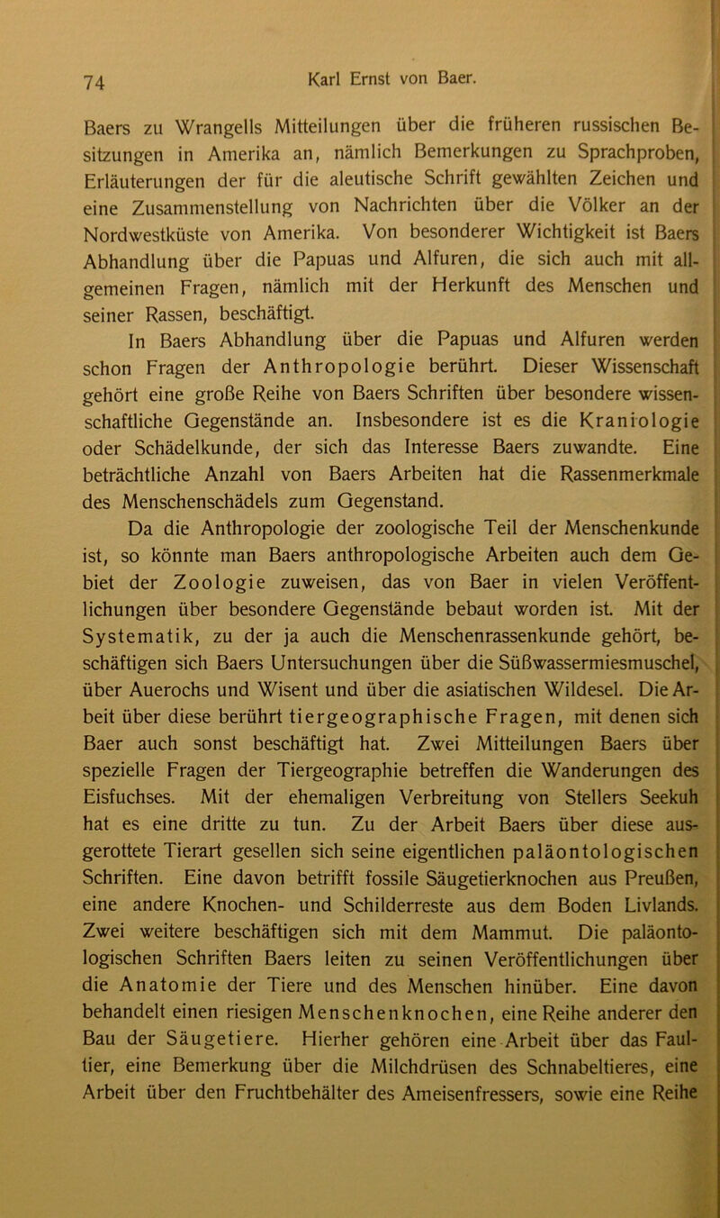 Baers zu Wrangells Mitteilungen über die früheren russischen Be- j Sitzungen in Amerika an, nämlich Bemerkungen zu Sprachproben, Erläuterungen der für die aleutische Schrift gewählten Zeichen und eine Zusammenstellung von Nachrichten über die Völker an der Nordwestküste von Amerika. Von besonderer Wichtigkeit ist Baers Abhandlung über die Papuas und Alfuren, die sich auch mit all- gemeinen Fragen, nämlich mit der Herkunft des Menschen und seiner Rassen, beschäftigt. In Baers Abhandlung über die Papuas und Alfuren werden schon Fragen der Anthropologie berührt. Dieser Wissenschaft gehört eine große Reihe von Baers Schriften über besondere wissen- schaftliche Gegenstände an. Insbesondere ist es die Kraniologie oder Schädelkunde, der sich das Interesse Baers zuwandte. Eine beträchtliche Anzahl von Baers Arbeiten hat die Rassenmerkmale des Menschenschädels zum Gegenstand. Da die Anthropologie der zoologische Teil der Menschenkunde ist, so könnte man Baers anthropologische Arbeiten auch dem Ge- biet der Zoologie zuweisen, das von Baer in vielen Veröffent- lichungen über besondere Gegenstände bebaut worden ist Mit der Systematik, zu der ja auch die Menschenrassenkunde gehört, be- schäftigen sich Baers Untersuchungen über die Süßwassermiesmuschel, über Auerochs und Wisent und über die asiatischen Wildesel. Die Ar- beit über diese berührt tiergeographische Fragen, mit denen sich Baer auch sonst beschäftigt hat. Zwei Mitteilungen Baers über spezielle Fragen der Tiergeographie betreffen die Wanderungen des Eisfuchses. Mit der ehemaligen Verbreitung von Stellers Seekuh hat es eine dritte zu tun. Zu der Arbeit Baers über diese aus- gerottete Tierart gesellen sich seine eigentlichen paläontologischen Schriften. Eine davon betrifft fossile Säugetierknochen aus Preußen, eine andere Knochen- und Schilderreste aus dem Boden Livlands. Zwei weitere beschäftigen sich mit dem Mammut. Die paläonto- logischen Schriften Baers leiten zu seinen Veröffentlichungen über die Anatomie der Tiere und des Menschen hinüber. Eine davon behandelt einen riesigen Menschenknochen, eine Reihe anderer den Bau der Säugetiere. Hierher gehören eine Arbeit über das Faul- tier, eine Bemerkung über die Milchdrüsen des Schnabeltieres, eine Arbeit über den Fruchtbehälter des Ameisenfressers, sowie eine Reihe
