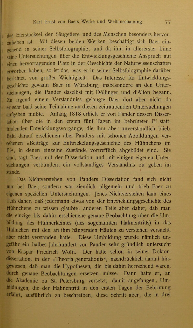 das Eierstocksei der Säugetiere und des Menschen besonders hervor- zuheben ist. Mit diesen beiden Werken beschäftigt sich Baer ein- o-ehend in seiner Selbstbiographie, und da ihm in allererster Linie seine Untersuchungen über die Entwicklungsgeschichte Anspruch auf einen hervorragenden Platz in der Geschichte der Naturwissenschaften erworben haben, so ist das, was er in seiner Selbstbiographie darüber berichtet, von großer Wichtigkeit. Das Interesse für Entwicklungs- geschichte gewann Baer in Würzburg, insbesondere an den Unter- suchungen, die Pander daselbst mit Döllinger und d'Alton begann. Zu irgend einem Verständnis gelangte Baer dort aber nicht, da er sehr bald seine Teilnahme an diesen zeitraubenden Untersuchungen aufgeben mußte. Anfang 1818 erhielt er von Pander dessen Disser- tation über die in den ersten fünf Tagen im bebrüteten Ei statt- findenden Entwicklungsvorgänge, die ihm aber unverständlich blieb. Bald darauf erschienen aber Panders mit schönen Abbildungen ver- sehenen „Beiträge zur Entwickelungsgeschichte des Hühnchens im Ei, in denen einzelne Zustände vortrefflich abgebildet sind. Sie sind, sagt Baer, mit der Dissertation und mit einigen eigenen Unter- suchungen verbunden, ein vollständiges Verständnis zu geben im stände. Das Nichtverstehen von Panders Dissertation fand sich nicht nur bei Baer, sondern war ziemlich allgemein und trieb Baer zu eigenen speziellen Untersuchungen. Jenes Nichtverstehen kam eines Teils daher, daß jedermann etwas von der Entwicklungsgeschichte des Hühnchens zu wissen glaubte, anderen Teils aber daher, daß man die einzige bis dahin erschienene genaue Beobachtung über die Um- bildung des Hühnerkeimes (des sogenannten Hahnentritts) in das Hühnchen mit den an ihm hängenden Häuten zu verstehen versucht, aber nicht verstanden hatte. Diese Umbildung wurde nämlich un- gefähr ein halbes Jahrhundert vor Pander sehr gründlich untersucht von Kaspar Friedrich Wolff. Der hatte schon in seiner Doktor- dissertation, in der „Theoria generationis, nachdrücklich darauf hin- gewiesen, daß man die Hypothesen, die bis dahin herrschend waren, durch genaue Beobachtungen ersetzen müsse. Dann hatte er, an die Akademie zu St. Petersburg versetzt, damit angefangen, Um- bildungen, die der Hahnentritt in den ersten Tagen der Bebrütung erfährt, ausführlich zu beschreiben, diese Schrift aber, die in drei