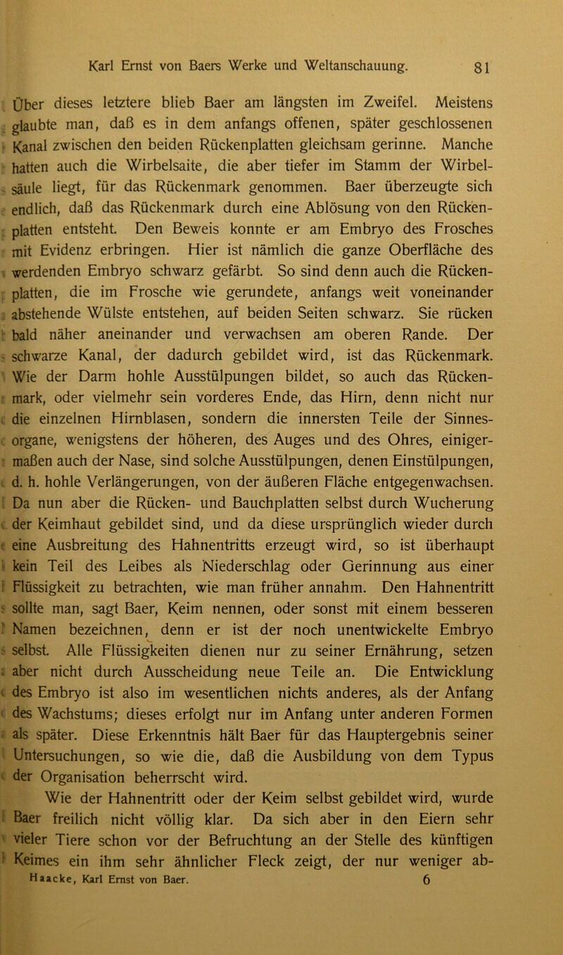 Über dieses letztere blieb Baer am längsten im Zweifel. Meistens glaubte man, daß es in dem anfangs offenen, später geschlossenen Kanal zwischen den beiden Rückenplatten gleichsam gerinne. Manche hatten auch die Wirbelsaite, die aber tiefer im Stamm der Wirbel- säule liegt, für das Rückenmark genommen. Baer überzeugte sich endlich, daß das Rückenmark durch eine Ablösung von den Rücken- platten entsteht. Den Beweis konnte er am Embryo des Frosches mit Evidenz erbringen. Hier ist nämlich die ganze Oberfläche des werdenden Embryo schwarz gefärbt. So sind denn auch die Rücken- platten, die im Frosche wie gerundete, anfangs weit voneinander abstehende Wülste entstehen, auf beiden Seiten schwarz. Sie rücken bald näher aneinander und verwachsen am oberen Rande. Der schwarze Kanal, der dadurch gebildet wird, ist das Rückenmark. Wie der Darm hohle Ausstülpungen bildet, so auch das Rücken- mark, oder vielmehr sein vorderes Ende, das Hirn, denn nicht nur die einzelnen Hirnblasen, sondern die innersten Teile der Sinnes- organe, wenigstens der höheren, des Auges und des Ohres, einiger- maßen auch der Nase, sind solche Ausstülpungen, denen Einstülpungen, d. h. hohle Verlängerungen, von der äußeren Fläche entgegenwachsen. Da nun aber die Rücken- und Bauchplatten selbst durch Wucherung der Keimhaut gebildet sind, und da diese ursprünglich wieder durch eine Ausbreitung des Hahnentritts erzeugt wird, so ist überhaupt kein Teil des Leibes als Niederschlag oder Gerinnung aus einer Flüssigkeit zu betrachten, wie man früher annahm. Den Hahnentritt - sollte man, sagt Baer, Keim nennen, oder sonst mit einem besseren Namen bezeichnen, denn er ist der noch unentwickelte Embryo selbst. Alle Flüssigkeiten dienen nur zu seiner Ernährung, setzen ; aber nicht durch Ausscheidung neue Teile an. Die Entwicklung des Embryo ist also im wesentlichen nichts anderes, als der Anfang des Wachstums; dieses erfolgt nur im Anfang unter anderen Formen als später. Diese Erkenntnis hält Baer für das Hauptergebnis seiner Untersuchungen, so wie die, daß die Ausbildung von dem Typus der Organisation beherrscht wird. Wie der Hahnentritt oder der Keim selbst gebildet wird, wurde Baer freilich nicht völlig klar. Da sich aber in den Eiern sehr vieler Tiere schon vor der Befruchtung an der Stelle des künftigen ■ Keimes ein ihm sehr ähnlicher Fleck zeigt, der nur weniger ab- Haacke, Karl Ernst von Baer. 6