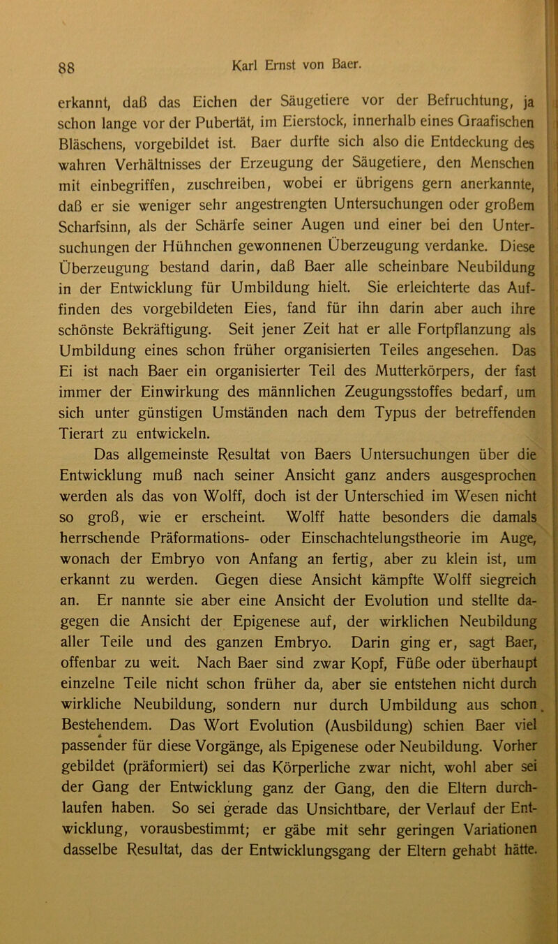 erkannt, daß das Eichen der Säugetiere vor der Befruchtung, ja schon lange vor der Pubertät, im Eierstock, innerhalb eines Graafischen Bläschens, vorgebildet ist. Baer durfte sich also die Entdeckung des wahren Verhältnisses der Erzeugung der Säugetiere, den Menschen mit einbegriffen, zuschreiben, wobei er übrigens gern anerkannte, daß er sie weniger sehr angestrengten Untersuchungen oder großem Scharfsinn, als der Schärfe seiner Augen und einer bei den Unter- suchungen der Hühnchen gewonnenen Überzeugung verdanke. Diese Überzeugung bestand darin, daß Baer alle scheinbare Neubildung in der Entwicklung für Umbildung hielt. Sie erleichterte das Auf- finden des vorgebildeten Eies, fand für ihn darin aber auch ihre schönste Bekräftigung. Seit jener Zeit hat er alle Fortpflanzung als Umbildung eines schon früher organisierten Teiles angesehen. Das Ei ist nach Baer ein organisierter Teil des Mutterkörpers, der fast immer der Einwirkung des männlichen Zeugungsstoffes bedarf, um sich unter günstigen Umständen nach dem Typus der betreffenden Tierart zu entwickeln. Das allgemeinste Resultat von Baers Untersuchungen über die Entwicklung muß nach seiner Ansicht ganz anders ausgesprochen werden als das von Wolff, doch ist der Unterschied im Wesen nicht so groß, wie er erscheint. Wolff hatte besonders die damals herrschende Präformations- oder Einschachtelungstheorie im Auge, wonach der Embryo von Anfang an fertig, aber zu klein ist, um erkannt zu werden. Gegen diese Ansicht kämpfte Wolff siegreich an. Er nannte sie aber eine Ansicht der Evolution und stellte da- gegen die Ansicht der Epigenese auf, der wirklichen Neubildung aller Teile und des ganzen Embryo. Darin ging er, sagt Baer, offenbar zu weit. Nach Baer sind zwar Kopf, Füße oder überhaupt einzelne Teile nicht schon früher da, aber sie entstehen nicht durch wirkliche Neubildung, sondern nur durch Umbildung aus schon. Bestehendem. Das Wort Evolution (Ausbildung) schien Baer viel passender für diese Vorgänge, als Epigenese oder Neubildung. Vorher gebildet (präformiert) sei das Körperliche zwar nicht, wohl aber sei der Gang der Entwicklung ganz der Gang, den die Eltern durch- laufen haben. So sei gerade das Unsichtbare, der Verlauf der Ent- wicklung, vorausbestimmt; er gäbe mit sehr geringen Variationen dasselbe Resultat, das der Entwicklungsgang der Eltern gehabt hätte.