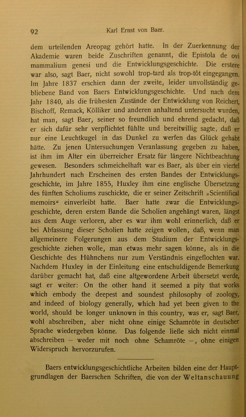 92 Karl Ernst von Baer. dem urteilenden Areopag gehört hatte, ln der Zuerkennung der Akademie waren beide Zuschriften genannt, die Epistola de ovi mammalium genesi und die Entwicklungsgeschichte. Die erstere war also, sagt Baer, nicht sowohl trop-tard als trop-töt eingegangen. Im Jahre 1837 erschien dann der zweite, leider unvollständig ge- bliebene Band von Baers Entwicklungsgeschichte. Und nach dem Jahr 1840, als die frühesten Zustände der Entwicklung von Reichert, Bischoff, Remack, Kölliker und anderen anhaltend untersucht wurden, hat man, sagt Baer, seiner so freundlich und ehrend gedacht, daß er sich dafür sehr verpflichtet fühlte und bereitwillig sagte, daß er nur eine Leuchtkugel in das Dunkel zu werfen das Glück gehabt hätte. Zu jenen Untersuchungen Veranlassung gegeben zu haben, ist ihm im Alter ein überreicher Ersatz für längere Nichtbeachtung gewesen. Besonders schmeichelhaft war es Baer, als über ein viertel Jahrhundert nach Erscheinen des ersten Bandes der Entwicklungs- geschichte, im Jahre 1855, Huxley ihm eine englische Übersetzung des fünften Scholiums zuschickte, die er seiner Zeitschrift „Scientifical memoirs einverleibt hatte. Baer hatte zwar die Entwicklungs- i geschichte, deren erstem Bande die Scholien angehängt waren, längst aus dem Auge verloren, aber es war ihm wohl erinnerlich, daß er bei Abfassung dieser Scholien hatte zeigen wollen, daß, wenn man allgemeinere Folgerungen aus dem Studium der Entwicklungs- geschichte ziehen wolle, man etwas mehr sagen könne, als in die Geschichte des Hühnchens nur zum Verständnis eingeflochten war. Nachdem Huxley in der Einleitung eine entschuldigende Bemerkung darüber gemacht hat, daß eine altgewordene Arbeit übersetzt werde, sagt er weiter: On the other hand it seemed a pity that works which embody the deepest and soundest philosophy of zoology, and indeed of biology generally, which had yet been given to the world, should be longer unknown in this country, was er, sagt Baer, wohl abschreiben, aber nicht ohne einige Schamröte in deutscher Sprache wiedergeben könne. Das folgende ließe sich nicht einmal abschreiben — weder mit noch ohne Schamröte —, ohne einigen Widerspruch hervorzurufen. Baers entwicklungsgeschichtliche Arbeiten bilden eine der Haupt- grundlagen der Baerschen Schriften, die von der Weltanschauung
