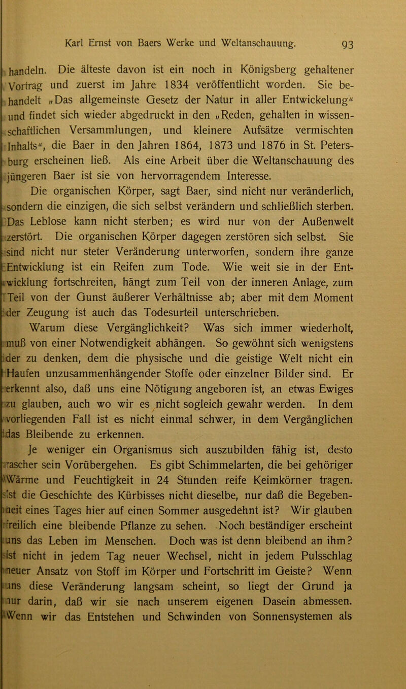 handeln. Die älteste davon ist ein noch in Königsberg gehaltener Vortrag und zuerst im Jahre 1834 veröffentlicht worden. Sie be- handelt »Das allgemeinste Gesetz der Natur in aller Entwickelung und findet sich wieder abgedruckt in den »Reden, gehalten in wissen- schaftlichen Versammlungen, und kleinere Aufsätze vermischten Inhalts, die Baer in den Jahren 1864, 1873 und 1876 in St. Peters- burg erscheinen ließ. Als eine Arbeit über die Weltanschauung des jüngeren Baer ist sie von hervorragendem Interesse. Die organischen Körper, sagt Baer, sind nicht nur veränderlich, sondern die einzigen, die sich selbst verändern und schließlich sterben. Das Leblose kann nicht sterben; es wird nur von der Außenwelt zerstört. Die organischen Körper dagegen zerstören sich selbst. Sie sind nicht nur steter Veränderung unterworfen, sondern ihre ganze Entwicklung ist ein Reifen zum Tode. Wie weit sie in der Ent- wicklung fortschreiten, hängt zum Teil von der inneren Anlage, zum Teil von der Gunst äußerer Verhältnisse ab; aber mit dem Moment der Zeugung ist auch das Todesurteil unterschrieben. Warum diese Vergänglichkeit? Was sich immer wiederholt, muß von einer Notwendigkeit abhängen. So gewöhnt sich wenigstens der zu denken, dem die physische und die geistige Welt nicht ein Haufen unzusammenhängender Stoffe oder einzelner Bilder sind. Er erkennt also, daß uns eine Nötigung angeboren ist, an etwas Ewiges zu glauben, auch wo wir es nicht sogleich gewahr werden. In dem vorliegenden Fall ist es nicht einmal schwer, in dem Vergänglichen 'das Bleibende zu erkennen. Je weniger ein Organismus sich auszubilden fähig ist, desto rascher sein Vorübergehen. Es gibt Schimmelarten, die bei gehöriger 1 Wärme und Feuchtigkeit in 24 Stunden reife Keimkörner tragen, 'st die Geschichte des Kürbisses nicht dieselbe, nur daß die Begeben- heit eines Tages hier auf einen Sommer ausgedehnt ist? Wir glauben freilich eine bleibende Pflanze zu sehen. Noch beständiger erscheint uns das Leben im Menschen. Doch was ist denn bleibend an ihm? Ist nicht in jedem Tag neuer Wechsel, nicht in jedem Pulsschlag neuer Ansatz von Stoff im Körper und Fortschritt im Geiste? Wenn ans diese Veränderung langsam scheint, so liegt der Grund ja nur darin, daß wir sie nach unserem eigenen Dasein abmessen. Wenn wir das Entstehen und Schwinden von Sonnensystemen als
