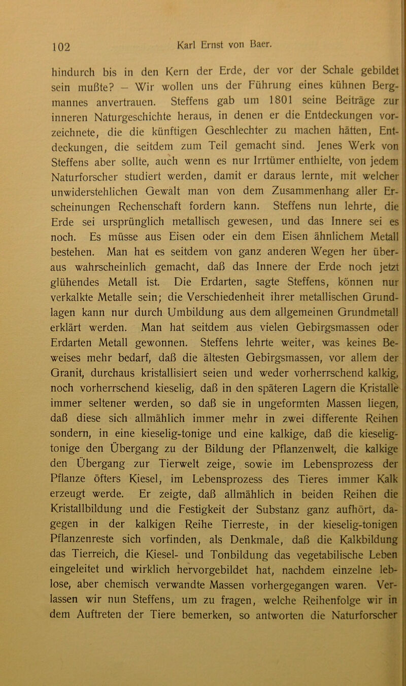 hindurch bis in den Kern der Erde, der vor der Schale gebildet sein mußte? - Wir wollen uns der Führung eines kühnen Berg- mannes anvertrauen. Steffens gab um 1801 seine Beiträge zur inneren Naturgeschichte heraus, in denen er die Entdeckungen vor- zeichnete, die die künftigen Geschlechter zu machen hätten, Ent- deckungen, die seitdem zum Teil gemacht sind. Jenes Werk von Steffens aber sollte, auch wenn es nur Irrtümer enthielte, von jedem Naturforscher studiert werden, damit er daraus lernte, mit welcher unwiderstehlichen Gewalt man von dem Zusammenhang aller Er- scheinungen Rechenschaft fordern kann. Steffens nun lehrte, die Erde sei ursprünglich metallisch gewesen, und das Innere sei es noch. Es müsse aus Eisen oder ein dem Eisen ähnlichem Metall bestehen. Man hat es seitdem von ganz anderen Wegen her über- aus wahrscheinlich gemacht, daß das Innere der Erde noch jetzt glühendes Metall ist. Die Erdarten, sagte Steffens, können nur verkalkte Metalle sein; die Verschiedenheit ihrer metallischen Grund- lagen kann nur durch Umbildung aus dem allgemeinen Grundmetall erklärt werden. Man hat seitdem aus vielen Gebirgsmassen oder Erdarten Metall gewonnen. Steffens lehrte weiter, was keines Be- weises mehr bedarf, daß die ältesten Gebirgsmassen, vor allem der Granit, durchaus kristallisiert seien und weder vorherrschend kalkig, noch vorherrschend kieselig, daß in den späteren Lagern die Kristalle immer seltener werden, so daß sie in ungeformten Massen liegen, daß diese sich allmählich immer mehr in zwei differente Reihen sondern, in eine kieselig-tonige und eine kalkige, daß die kieselig- tonige den Übergang zu der Bildung der Pflanzenwelt, die kalkige den Übergang zur Tierwelt zeige, sowie im Lebensprozess der Pflanze öfters Kiesel, im Lebensprozess des Tieres immer Kalk erzeugt werde. Er zeigte, daß allmählich in beiden Reihen die Kristallbildung und die Festigkeit der Substanz ganz aufhört, da- gegen in der kalkigen Reihe Tierreste, in der kieselig-tonigen Pflanzenreste sich vorfinden, als Denkmale, daß die Kalkbildung das Tierreich, die Kiesel- und Tonbildung das vegetabilische Leben eingeleitet und wirklich hervorgebildet hat, nachdem einzelne leb- lose, aber chemisch verwandte Massen vorhergegangen waren. Ver- lassen wir nun Steffens, um zu fragen, welche Reihenfolge wir in dem Auftreten der Tiere bemerken, so antworten die Naturforscher