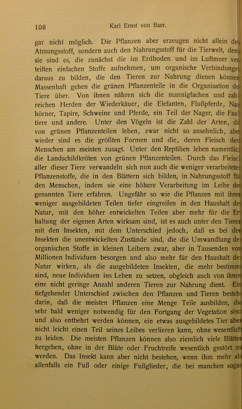 gar nicht möglich. Die Pflanzen aber erzeugen nicht allein de, Atmungsstoff, sondern auch den Nahrungsstoff für die Tierwelt, den>t sie sind es, die zunächst die im Erdboden und im Luftmeer vei. teilten einfachen Stoffe aufnehmen, um organische Verbindungen daraus zu bilden, die den Tieren zur Nahrung dienen können. Massenhaft gehen die grünen Pflanzenteile in die Organisation da* Tiere über. Von ihnen nähren sich die mannigfachen und zah reichen Herden der Wiederkäuer, die Elefanten, Flußpferde, Na» hörner, Tapire, Schweine und Pferde, ein Teil der Nager, die Fau tiere und andere. Unter den Vögeln ist die Zahl der Arten, di» von grünen Pflanzenteilen leben, zwar nicht so ansehnlich, abe wieder sind es die größten Formen und die, deren Fleisch den: Menschen am meisten zusagt. Unter den Reptilien leben namentlic: die Landschildkröten von grünen Pflanzenteilen. Durch das Fleisc aller dieser Tiere verwandeln sich nun auch die weniger verarbeitete: Pflanzenstoffe, die in den Blättern sich bilden, in Nahrungsstoff fül den Menschen, indem sie eine höhere Verarbeitung im Leibe de* genannten Tiere erfahren. Ungefähr so wie die Pflanzen mit ihrer weniger ausgebildeten Teilen tiefer eingreifen in den Haushalt dej Natur, mit den höher entwickelten Teilen aber mehr für die Elf haltung der eigenen Arten wirksam sind, ist es auch unter den Tieren mit den Insekten, mit dem Unterschied jedoch, daß es bei den Insekten die unentwickelten Zustände sind, die die Umwandlung de» organischen Stoffe in kleinen Leibern zwar, aber in Tausenden von Millionen Individuen besorgen und also mehr für den Haushalt de:: Natur wirken, als die ausgebildeten Insekten, die mehr bestimmi sind, neue Individuen ins Leben zu setzen, obgleich auch von ihnen eine nicht geringe Anzahl anderen Tieren zur Nahrung dient. Ein tiefgehender Unterschied zwischen den Pflanzen und Tieren besteh» darin, daß die meisten Pflanzen eine Menge Teile ausbilden, dief sehr bald weniger notwendig für den Fortgang der Vegetation sind und also entbehrt werden können, ein etwas ausgebildetes Tier aben nicht leicht einen Teil seines Leibes verlieren kann, ohne wesentlich zu leiden. Die meisten Pflanzen können also ziemlich viele Blätteß hergeben, ohne in der Blüte oder Fruchtreife wesentlich gestört zu werden. Das Insekt kann aber nicht bestehen, wenn ihm mehr al3 allenfalls ein Fuß oder einige Fußglieder, die bei manchen sogaii