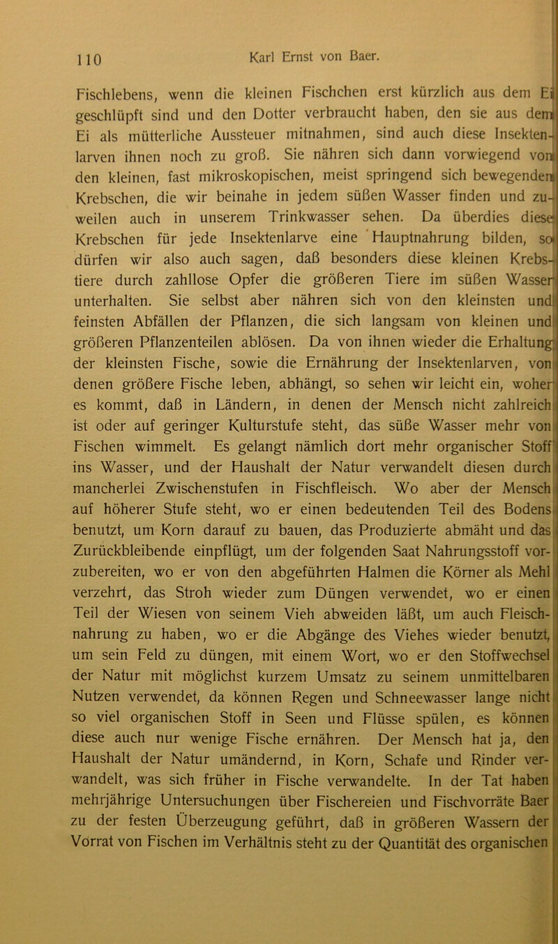 Fischlebens, wenn die kleinen Fischchen erst kürzlich aus dem Eil geschlüpft sind und den Dotter verbraucht haben, den sie aus deni Ei als mütterliche Aussteuer mitnahmen, sind auch diese Insekten- larven ihnen noch zu groß. Sie nähren sich dann vorwiegend vom den kleinen, fast mikroskopischen, meist springend sich bewegendem Krebschen, die wir beinahe in jedem süßen Wasser finden und zu- weilen auch in unserem Trinkwasser sehen. Da überdies diese Krebschen für jede Insektenlarve eine Hauptnahrung bilden, so* dürfen wir also auch sagen, daß besonders diese kleinen Krebs- tiere durch zahllose Opfer die größeren Tiere im süßen Wasser! unterhalten. Sie selbst aber nähren sich von den kleinsten und feinsten Abfällen der Pflanzen, die sich langsam von kleinen und größeren Pflanzenteilen ablösen. Da von ihnen wieder die Erhaltung^ der kleinsten Fische, sowie die Ernährung der Insektenlarven, von denen größere Fische leben, abhängt, so sehen wir leicht ein, wohen es kommt, daß in Ländern, in denen der Mensch nicht zahlreich ist oder auf geringer Kulturstufe steht, das süße Wasser mehr von Fischen wimmelt. Es gelangt nämlich dort mehr organischer Stoff' ins Wasser, und der Haushalt der Natur verwandelt diesen durch mancherlei Zwischenstufen in Fischfleisch. Wo aber der Mensch auf höherer Stufe steht, wo er einen bedeutenden Teil des Bodens benutzt, um Korn darauf zu bauen, das Produzierte abmäht und das j Zurückbleibende einpflügt, um der folgenden Saat Nahrungsstoff vor- zubereiten, wo er von den abgeführten Halmen die Körner als Mehl verzehrt, das Stroh wieder zum Düngen verwendet, wo er einen Teil der Wiesen von seinem Vieh abweiden läßt, um auch Fleisch- j nahrung zu haben, wo er die Abgänge des Viehes wieder benutzt, j um sein Feld zu düngen, mit einem Wort, wo er den Stoffwechsel , der Natur mit möglichst kurzem Umsatz zu seinem unmittelbaren Nutzen verwendet, da können Regen und Schneewasser lange nicht so viel organischen Stoff in Seen und Flüsse spülen, es können diese auch nur wenige Fische ernähren. Der Mensch hat ja, den Haushalt der Natur umändernd, in Korn, Schafe und Rinder ver- wandelt, was sich früher in Fische verwandelte. In der Tat haben mehrjährige Untersuchungen über Fischereien und Fischvorräte Baer zu der festen Überzeugung geführt, daß in größeren Wassern der Vorrat von Fischen im Verhältnis steht zu der Quantität des organischen