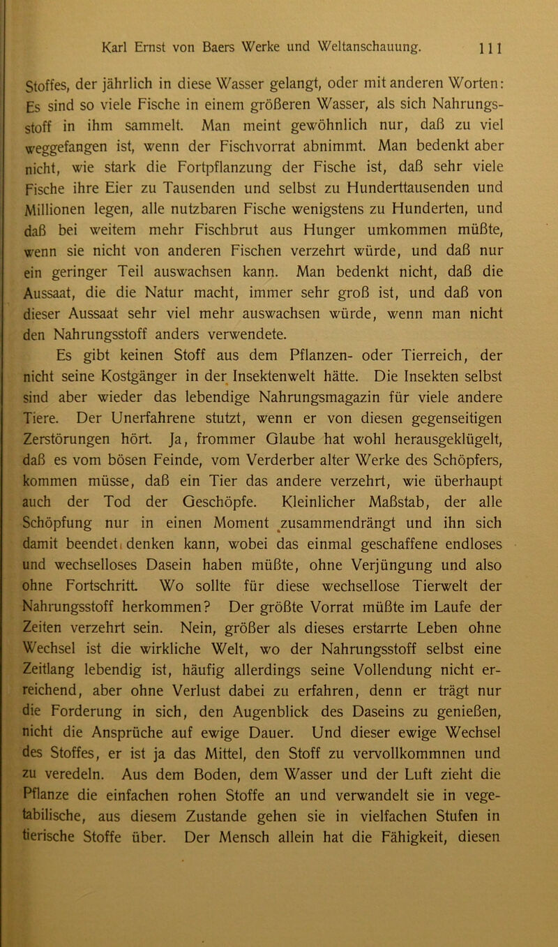 Stoffes, der jährlich in diese Wasser gelangt, oder mit anderen Worten: Es sind so viele Fische in einem größeren Wasser, als sich Nahrungs- stoff in ihm sammelt. Man meint gewöhnlich nur, daß zu viel weggefangen ist, wenn der Fischvorrat abnimmt. Man bedenkt aber nicht, wie stark die Fortpflanzung der Fische ist, daß sehr viele Fische ihre Eier zu Tausenden und selbst zu Ffunderttausenden und Millionen legen, alle nutzbaren Fische wenigstens zu Hunderten, und daß bei weitem mehr Fischbrut aus Hunger umkommen müßte, wenn sie nicht von anderen Fischen verzehrt würde, und daß nur ein geringer Teil auswachsen kann. Man bedenkt nicht, daß die Aussaat, die die Natur macht, immer sehr groß ist, und daß von dieser Aussaat sehr viel mehr auswachsen würde, wenn man nicht den Nahrungsstoff anders verwendete. Es gibt keinen Stoff aus dem Pflanzen- oder Tierreich, der nicht seine Kostgänger in der Insektenwelt hätte. Die Insekten selbst sind aber wieder das lebendige Nahrungsmagazin für viele andere Tiere. Der Unerfahrene stutzt, wenn er von diesen gegenseitigen Zerstörungen hört. Ja, frommer Glaube hat wohl herausgeklügelt, daß es vom bösen Feinde, vom Verderber alter Werke des Schöpfers, kommen müsse, daß ein Tier das andere verzehrt, wie überhaupt auch der Tod der Geschöpfe. Kleinlicher Maßstab, der alle Schöpfung nur in einen Moment zusammendrängt und ihn sich damit beendet denken kann, wobei das einmal geschaffene endloses und wechselloses Dasein haben müßte, ohne Verjüngung und also ohne Fortschritt Wo sollte für diese wechsellose Tierwelt der Nahrungsstoff herkommen? Der größte Vorrat müßte im Laufe der Zeiten verzehrt sein. Nein, größer als dieses erstarrte Leben ohne Wechsel ist die wirkliche Welt, wo der Nahrungsstoff selbst eine Zeitlang lebendig ist, häufig allerdings seine Vollendung nicht er- reichend, aber ohne Verlust dabei zu erfahren, denn er trägt nur die Forderung in sich, den Augenblick des Daseins zu genießen, nicht die Ansprüche auf ewige Dauer. Und dieser ewige Wechsel des Stoffes, er ist ja das Mittel, den Stoff zu vervollkommnen und zu veredeln. Aus dem Boden, dem Wasser und der Luft zieht die Pflanze die einfachen rohen Stoffe an und verwandelt sie in vege- tabilische, aus diesem Zustande gehen sie in vielfachen Stufen in tierische Stoffe über. Der Mensch allein hat die Fähigkeit, diesen