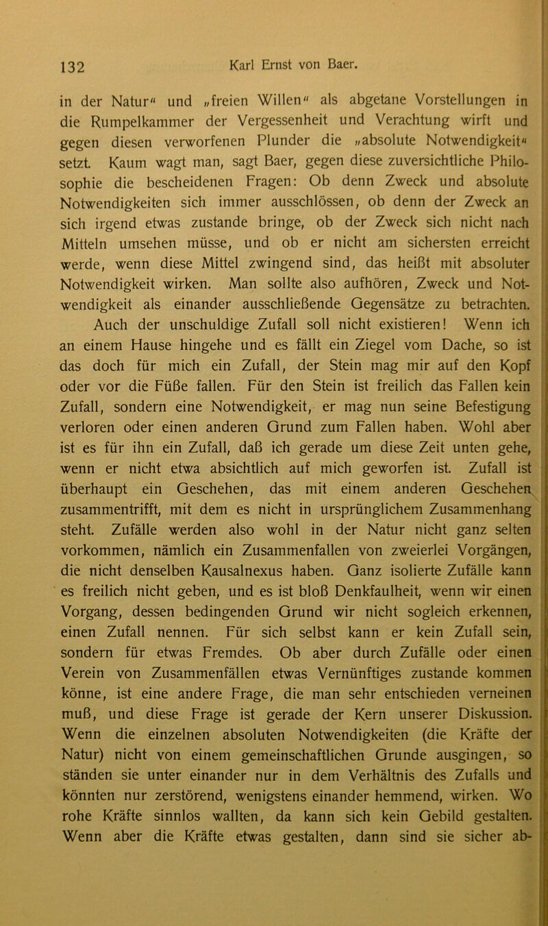 in der Natur und „freien Willen als abgetane Vorstellungen in die Rumpelkammer der Vergessenheit und Verachtung wirft und gegen diesen verworfenen Plunder die „absolute Notwendigkeit setzt. Kaum wagt man, sagt Baer, gegen diese zuversichtliche Philo- sophie die bescheidenen Fragen: Ob denn Zweck und absolute Notwendigkeiten sich immer ausschlössen, ob denn der Zweck an sich irgend etwas zustande bringe, ob der Zweck sich nicht nach Mitteln umsehen müsse, und ob er nicht am sichersten erreicht werde, wenn diese Mittel zwingend sind, das heißt mit absoluter Notwendigkeit wirken. Man sollte also aufhören, Zweck und Not- wendigkeit als einander ausschließende Gegensätze zu betrachten. Auch der unschuldige Zufall soll nicht existieren! Wenn ich an einem Hause hingehe und es fällt ein Ziegel vom Dache, so ist das doch für mich ein Zufall, der Stein mag mir auf den Kopf oder vor die Füße fallen. Für den Stein ist freilich das Fallen kein Zufall, sondern eine Notwendigkeit, er mag nun seine Befestigung verloren oder einen anderen Grund zum Fallen haben. Wohl aber ist es für ihn ein Zufall, daß ich gerade um diese Zeit unten gehe, wenn er nicht etwa absichtlich auf mich geworfen ist. Zufall ist überhaupt ein Geschehen, das mit einem anderen Geschehen zusammentrifft, mit dem es nicht in ursprünglichem Zusammenhang steht Zufälle werden also wohl in der Natur nicht ganz selten Vorkommen, nämlich ein Zusammenfallen von zweierlei Vorgängen, die nicht denselben Kausalnexus haben. Ganz isolierte Zufälle kann es freilich nicht geben, und es ist bloß Denkfaulheit, wenn wir einen Vorgang, dessen bedingenden Grund wir nicht sogleich erkennen, einen Zufall nennen. Für sich selbst kann er kein Zufall sein, sondern für etwas Fremdes. Ob aber durch Zufälle oder einen Verein von Zusammenfällen etwas Vernünftiges zustande kommen könne, ist eine andere Frage, die man sehr entschieden verneinen muß, und diese Frage ist gerade der Kern unserer Diskussion. Wenn die einzelnen absoluten Notwendigkeiten (die Kräfte der Natur) nicht von einem gemeinschaftlichen Grunde ausgingen, so ständen sie unter einander nur in dem Verhältnis des Zufalls und könnten nur zerstörend, wenigstens einander hemmend, wirken. Wo rohe Kräfte sinnlos wallten, da kann sich kein Gebild gestalten. Wenn aber die Kräfte etwas gestalten, dann sind sie sicher ab-