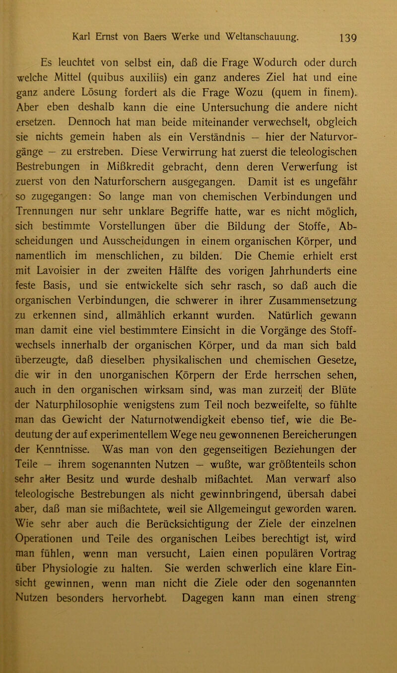 Es leuchtet von selbst ein, daß die Frage Wodurch oder durch welche Mittel (quibus auxiliis) ein ganz anderes Ziel hat und eine ganz andere Lösung fordert als die Frage Wozu (quem in finem). Aber eben deshalb kann die eine Untersuchung die andere nicht ersetzen. Dennoch hat man beide miteinander verwechselt, obgleich sie nichts gemein haben als ein Verständnis — hier der Naturvor- gänge — zu erstreben. Diese Verwirrung hat zuerst die teleologischen Bestrebungen in Mißkredit gebracht, denn deren Verwerfung ist zuerst von den Naturforschern ausgegangen. Damit ist es ungefähr so zugegangen: So lange man von chemischen Verbindungen und Trennungen nur sehr unklare Begriffe hatte, war es nicht möglich, sich bestimmte Vorstellungen über die Bildung der Stoffe, Ab- scheidungen und Ausscheidungen in einem organischen Körper, und namentlich im menschlichen, zu bilden. Die Chemie erhielt erst mit Lavoisier in der zweiten Hälfte des vorigen Jahrhunderts eine feste Basis, und sie entwickelte sich sehr rasch, so daß auch die organischen Verbindungen, die schwerer in ihrer Zusammensetzung zu erkennen sind, allmählich erkannt wurden. Natürlich gewann man damit eine viel bestimmtere Einsicht in die Vorgänge des Stoff- wechsels innerhalb der organischen Körper, und da man sich bald überzeugte, daß dieselben physikalischen und chemischen Gesetze, die wir in den unorganischen Körpern der Erde herrschen sehen, auch in den organischen wirksam sind, was man zurzeit] der Blüte der Naturphilosophie wenigstens zum Teil noch bezweifelte, so fühlte man das Gewicht der Naturnotwendigkeit ebenso tief, wie die Be- deutung der auf experimentellem Wege neu gewonnenen Bereicherungen der Kenntnisse. Was man von den gegenseitigen Beziehungen der Teile — ihrem sogenannten Nutzen — wußte, war größtenteils schon sehr aker Besitz und wurde deshalb mißachtet. Man verwarf also teleologische Bestrebungen als nicht gewinnbringend, übersah dabei aber, daß man sie mißachtete, weil sie Allgemeingut geworden waren. Wie sehr aber auch die Berücksichtigung der Ziele der einzelnen Operationen und Teile des organischen Leibes berechtigt ist, wird man fühlen, wenn man versucht, Laien einen populären Vortrag über Physiologie zu halten. Sie werden schwerlich eine klare Ein- sicht gewinnen, wenn man nicht die Ziele oder den sogenannten Nutzen besonders hervorhebt. Dagegen kann man einen streng