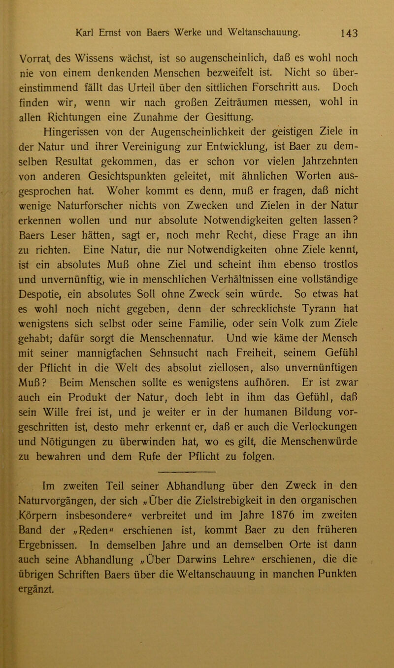Vorrat, des Wissens wächst, ist so augenscheinlich, daß es wohl noch nie von einem denkenden Menschen bezweifelt ist. Nicht so über- einstimmend fällt das Urteil über den sittlichen Forschritt aus. Doch finden wir, wenn wir nach großen Zeiträumen messen, wohl in allen Richtungen eine Zunahme der Gesittung. Hingerissen von der Augenscheinlichkeit der geistigen Ziele in der Natur und ihrer Vereinigung zur Entwicklung, ist Baer zu dem- selben Resultat gekommen, das er schon vor vielen Jahrzehnten von anderen Gesichtspunkten geleitet, mit ähnlichen Worten aus- gesprochen hat. Woher kommt es denn, muß er fragen, daß nicht wenige Naturforscher nichts von Zwecken und Zielen in der Natur erkennen wollen und nur absolute Notwendigkeiten gelten lassen? Baers Leser hätten, sagt er, noch mehr Recht, diese Frage an ihn zu richten. Eine Natur, die nur Notwendigkeiten ohne Ziele kennt, ist ein absolutes Muß ohne Ziel und scheint ihm ebenso trostlos und unvernünftig, wie in menschlichen Verhältnissen eine vollständige Despotie, ein absolutes Soll ohne Zweck sein würde. So etwas hat es wohl noch nicht gegeben, denn der schrecklichste Tyrann hat wenigstens sich selbst oder seine Familie, oder sein Volk zum Ziele gehabt; dafür sorgt die Menschennatur. Und wie käme der Mensch mit seiner mannigfachen Sehnsucht nach Freiheit, seinem Gefühl der Pflicht in die Welt des absolut ziellosen, also unvernünftigen Muß? Beim Menschen sollte es wenigstens aufhören. Er ist zwar auch ein Produkt der Natur, doch lebt in ihm das Gefühl, daß sein Wille frei ist, und je weiter er in der humanen Bildung vor- geschritten ist, desto mehr erkennt er, daß er auch die Verlockungen und Nötigungen zu überwinden hat, wo es gilt, die Menschenwürde zu bewahren und dem Rufe der Pflicht zu folgen. Im zweiten Teil seiner Abhandlung über den Zweck in den Naturvorgängen, der sich „Über die Zielstrebigkeit in den organischen Körpern insbesondere verbreitet und im Jahre 1876 im zweiten Band der „Reden erschienen ist, kommt Baer zu den früheren Ergebnissen. In demselben Jahre und an demselben Orte ist dann auch seine Abhandlung „Über Darwins Lehre erschienen, die die übrigen Schriften Baers über die Weltanschauung in manchen Punkten ergänzt.