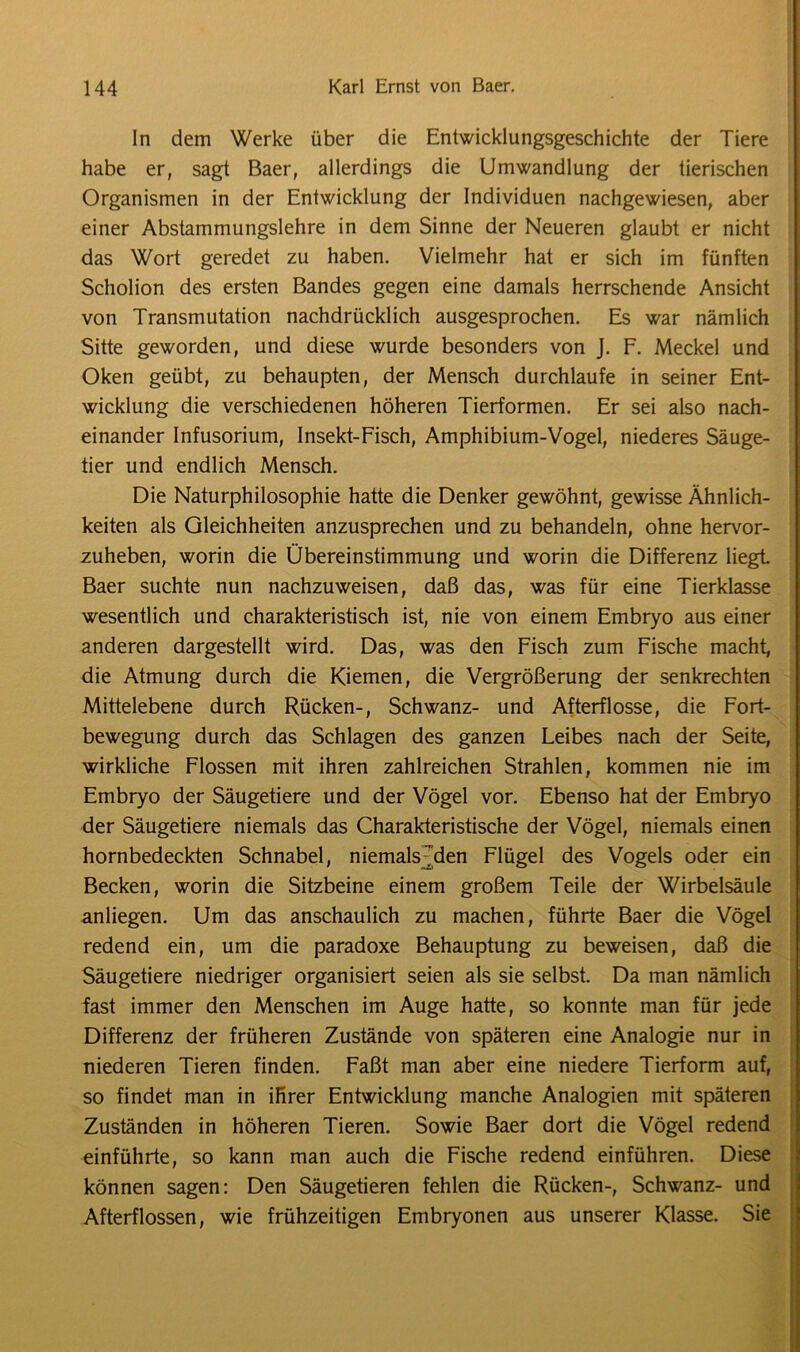 ln dem Werke über die Entwicklungsgeschichte der Tiere habe er, sagt Baer, allerdings die Umwandlung der tierischen Organismen in der Entwicklung der Individuen nachgewiesen, aber einer Abstammungslehre in dem Sinne der Neueren glaubt er nicht das Wort geredet zu haben. Vielmehr hat er sich im fünften Scholion des ersten Bandes gegen eine damals herrschende Ansicht von Transmutation nachdrücklich ausgesprochen. Es war nämlich Sitte geworden, und diese wurde besonders von J. F. Meckel und Oken geübt, zu behaupten, der Mensch durchlaufe in seiner Ent- wicklung die verschiedenen höheren Tierformen. Er sei also nach- einander Infusorium, Insekt-Fisch, Amphibium-Vogel, niederes Säuge- tier und endlich Mensch. Die Naturphilosophie hatte die Denker gewöhnt, gewisse Ähnlich- keiten als Gleichheiten anzusprechen und zu behandeln, ohne hervor- zuheben, worin die Übereinstimmung und worin die Differenz liegt Baer suchte nun nachzuweisen, daß das, was für eine Tierklasse wesentlich und charakteristisch ist, nie von einem Embryo aus einer anderen dargestellt wird. Das, was den Fisch zum Fische macht, die Atmung durch die Kiemen, die Vergrößerung der senkrechten Mittelebene durch Rücken-, Schwanz- und Afterflosse, die Fort- bewegung durch das Schlagen des ganzen Leibes nach der Seite, wirkliche Flossen mit ihren zahlreichen Strahlen, kommen nie im Embryo der Säugetiere und der Vögel vor. Ebenso hat der Embryo der Säugetiere niemals das Charakteristische der Vögel, niemals einen hornbedeckten Schnabel, niemals Aden Flügel des Vogels oder ein Becken, worin die Sitzbeine einem großem Teile der Wirbelsäule anliegen. Um das anschaulich zu machen, führte Baer die Vögel redend ein, um die paradoxe Behauptung zu beweisen, daß die Säugetiere niedriger organisiert seien als sie selbst. Da man nämlich fast immer den Menschen im Auge hatte, so konnte man für jede Differenz der früheren Zustände von späteren eine Analogie nur in niederen Tieren finden. Faßt man aber eine niedere Tierform auf, so findet man in ihrer Entwicklung manche Analogien mit späteren Zuständen in höheren Tieren. Sowie Baer dort die Vögel redend einführte, so kann man auch die Fische redend einführen. Diese können sagen: Den Säugetieren fehlen die Rücken-, Schwanz- und Afterflossen, wie frühzeitigen Embryonen aus unserer Klasse. Sie