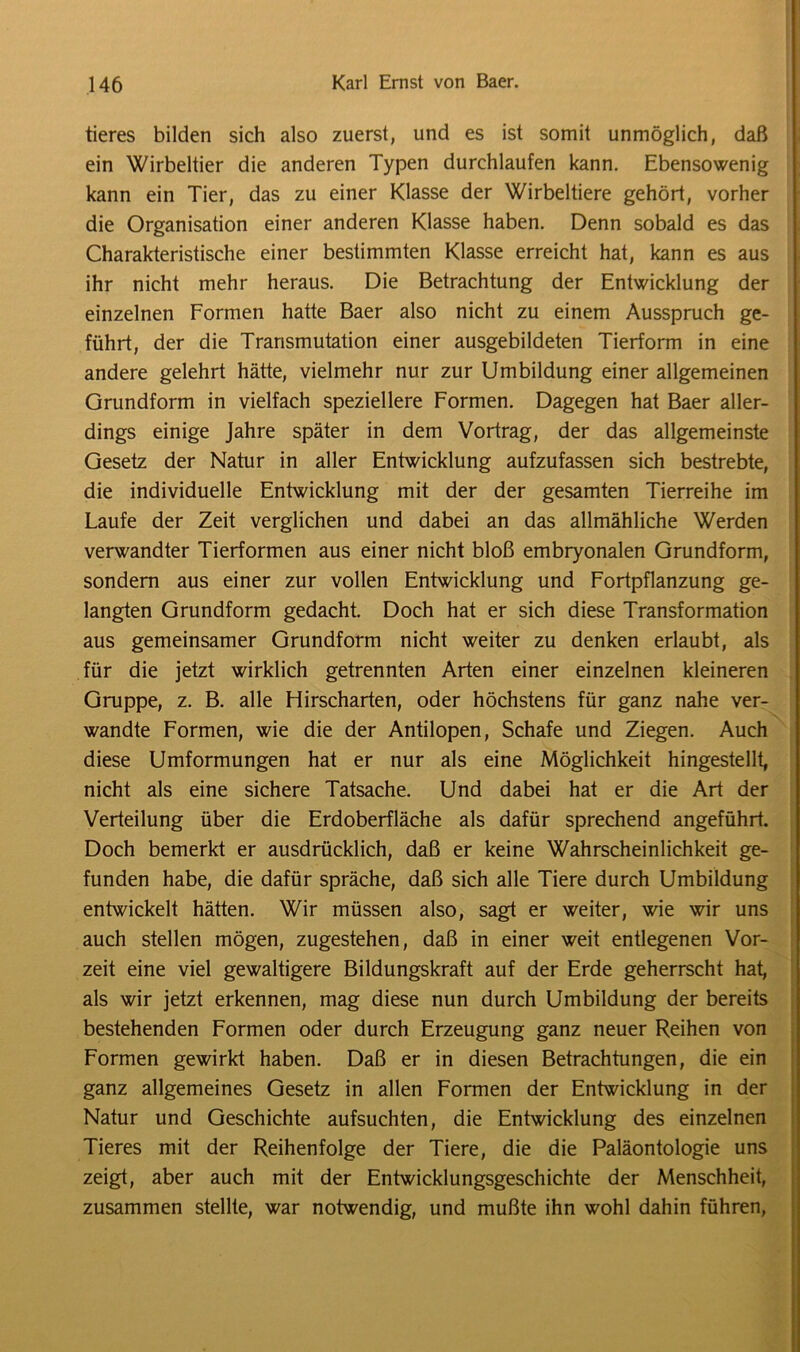 tieres bilden sich also zuerst, und es ist somit unmöglich, daß ein Wirbeltier die anderen Typen durchlaufen kann. Ebensowenig kann ein Tier, das zu einer Klasse der Wirbeltiere gehört, vorher die Organisation einer anderen Klasse haben. Denn sobald es das Charakteristische einer bestimmten Klasse erreicht hat, kann es aus ihr nicht mehr heraus. Die Betrachtung der Entwicklung der einzelnen Formen hatte Baer also nicht zu einem Ausspruch ge- führt, der die Transmutation einer ausgebildeten Tierform in eine andere gelehrt hätte, vielmehr nur zur Umbildung einer allgemeinen Grundform in vielfach speziellere Formen. Dagegen hat Baer aller- dings einige Jahre später in dem Vortrag, der das allgemeinste Gesetz der Natur in aller Entwicklung aufzufassen sich bestrebte, die individuelle Entwicklung mit der der gesamten Tierreihe im Laufe der Zeit verglichen und dabei an das allmähliche Werden verwandter Tierformen aus einer nicht bloß embryonalen Grundform, sondern aus einer zur vollen Entwicklung und Fortpflanzung ge- langten Grundform gedacht. Doch hat er sich diese Transformation aus gemeinsamer Grundform nicht weiter zu denken erlaubt, als für die jetzt wirklich getrennten Arten einer einzelnen kleineren Gruppe, z. B. alle Hirscharten, oder höchstens für ganz nahe ver- wandte Formen, wie die der Antilopen, Schafe und Ziegen. Auch diese Umformungen hat er nur als eine Möglichkeit hingestellt, nicht als eine sichere Tatsache. Und dabei hat er die Art der Verteilung über die Erdoberfläche als dafür sprechend angeführt. Doch bemerkt er ausdrücklich, daß er keine Wahrscheinlichkeit ge- funden habe, die dafür spräche, daß sich alle Tiere durch Umbildung entwickelt hätten. Wir müssen also, sagt er weiter, wie wir uns auch stellen mögen, zugestehen, daß in einer weit entlegenen Vor- zeit eine viel gewaltigere Bildungskraft auf der Erde geherrscht hat, als wir jetzt erkennen, mag diese nun durch Umbildung der bereits bestehenden Formen oder durch Erzeugung ganz neuer Reihen von Formen gewirkt haben. Daß er in diesen Betrachtungen, die ein ganz allgemeines Gesetz in allen Formen der Entwicklung in der Natur und Geschichte aufsuchten, die Entwicklung des einzelnen Tieres mit der Reihenfolge der Tiere, die die Paläontologie uns zeigt, aber auch mit der Entwicklungsgeschichte der Menschheit, zusammen stellte, war notwendig, und mußte ihn wohl dahin führen,