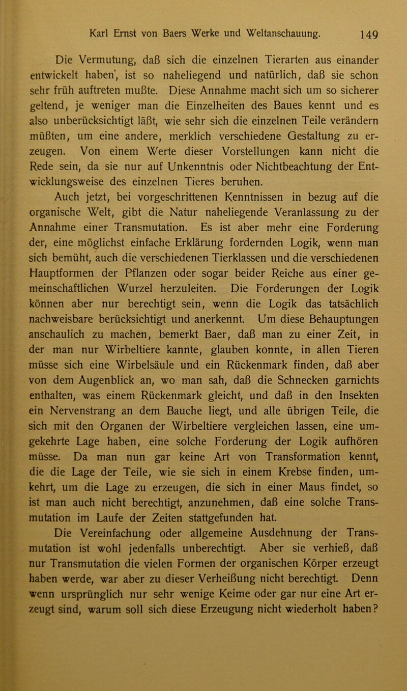 Die Vermutung, daß sich die einzelnen Tierarten aus einander entwickelt haben', ist so naheliegend und natürlich, daß sie schon sehr früh auftreten mußte. Diese Annahme macht sich um so sicherer geltend, je weniger man die Einzelheiten des Baues kennt und es also unberücksichtigt läßt, wie sehr sich die einzelnen Teile verändern müßten, um eine andere, merklich verschiedene Gestaltung zu er- zeugen. Von einem Werte dieser Vorstellungen kann nicht die Rede sein, da sie nur auf Unkenntnis oder Nichtbeachtung der Ent- wicklungsweise des einzelnen Tieres beruhen. Auch jetzt, bei vorgeschrittenen Kenntnissen in bezug auf die organische Welt, gibt die Natur naheliegende Veranlassung zu der Annahme einer Transmutation. Es ist aber mehr eine Forderung der, eine möglichst einfache Erklärung fordernden Logik, wenn man sich bemüht, auch die verschiedenen Tierklassen und die verschiedenen Hauptformen der Pflanzen oder sogar beider Reiche aus einer ge- meinschaftlichen Wurzel herzuleiten. Die Forderungen der Logik können aber nur berechtigt sein, wenn die Logik das tatsächlich nachweisbare berücksichtigt und anerkennt. Um diese Behauptungen anschaulich zu machen, bemerkt Baer, daß man zu einer Zeit, in der man nur Wirbeltiere kannte, glauben konnte, in allen Tieren müsse sich eine Wirbelsäule und ein Rückenmark finden, daß aber von dem Augenblick an, wo man sah, daß die Schnecken garnichts enthalten, was einem Rückenmark gleicht, und daß in den Insekten ein Nervenstrang an dem Bauche liegt, und alle übrigen Teile, die sich mit den Organen der Wirbeltiere vergleichen lassen, eine um- gekehrte Lage haben, eine solche Forderung der Logik aufhören müsse. Da man nun gar keine Art von Transformation kennt, die die Lage der Teile, wie sie sich in einem Krebse finden, um- kehrt, um die Lage zu erzeugen, die sich in einer Maus findet, so ist man auch nicht berechtigt, anzunehmen, daß eine solche Trans- mutation im Laufe der Zeiten stattgefunden hat. Die Vereinfachung oder allgemeine Ausdehnung der Trans- mutation ist wohl jedenfalls unberechtigt. Aber sie verhieß, daß nur Transmutation die vielen Formen der organischen Körper erzeugt haben werde, war aber zu dieser Verheißung nicht berechtigt. Denn wenn ursprünglich nur sehr wenige Keime oder gar nur eine Art er- zeugt sind, warum soll sich diese Erzeugung nicht wiederholt haben?