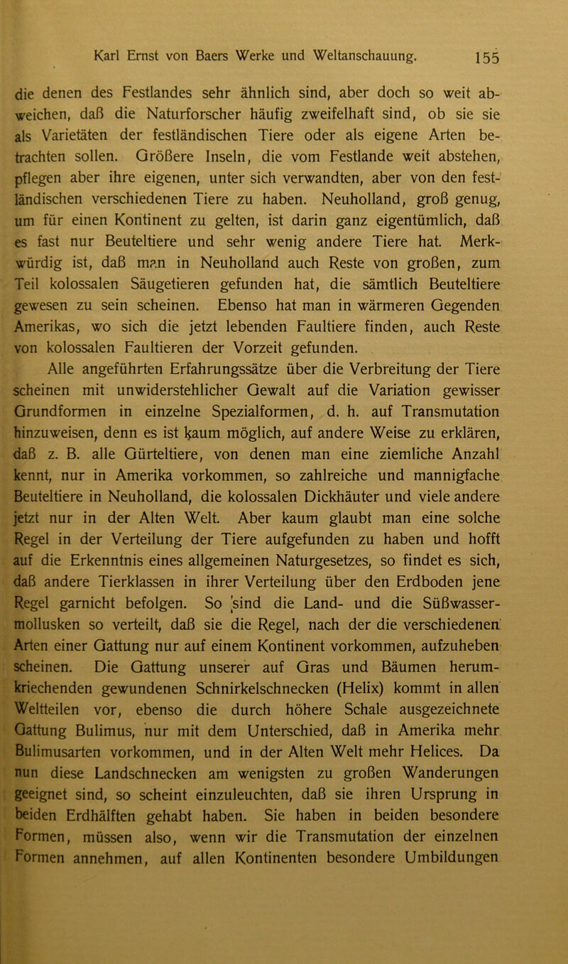 die denen des Festlandes sehr ähnlich sind, aber doch so weit ab- weichen, daß die Naturforscher häufig zweifelhaft sind, ob sie sie als Varietäten der festländischen Tiere oder als eigene Arten be- trachten sollen. Größere Inseln, die vom Festlande weit abstehen, pflegen aber ihre eigenen, unter sich verwandten, aber von den fest- ländischen verschiedenen Tiere zu haben. Neuholland, groß genug, um für einen Kontinent zu gelten, ist darin ganz eigentümlich, daß es fast nur Beuteltiere und sehr wenig andere Tiere hat. Merk- würdig ist, daß man in Neuholland auch Reste von großen, zum Teil kolossalen Säugetieren gefunden hat, die sämtlich Beuteltiere gewesen zu sein scheinen. Ebenso hat man in wärmeren Gegenden Amerikas, wo sich die jetzt lebenden Faultiere finden, auch Reste von kolossalen Faultieren der Vorzeit gefunden. Alle angeführten Erfahrungssätze über die Verbreitung der Tiere scheinen mit unwiderstehlicher Gewalt auf die Variation gewisser Grundformen in einzelne Spezialformen, d. h. auf Transmutation hinzuweisen, denn es ist l*aum möglich, auf andere Weise zu erklären, daß z. B. alle Gürteltiere, von denen man eine ziemliche Anzahl kennt, nur in Amerika Vorkommen, so zahlreiche und mannigfache Beuteltiere in Neuholland, die kolossalen Dickhäuter und viele andere jetzt nur in der Alten Welt. Aber kaum glaubt man eine solche Regel in der Verteilung der Tiere aufgefunden zu haben und hofft auf die Erkenntnis eines allgemeinen Naturgesetzes, so findet es sich, daß andere Tierklassen in ihrer Verteilung über den Erdboden jene Regel garnicht befolgen. So sind die Land- und die Süßwasser- mollusken so verteilt, daß sie die Regel, nach der die verschiedenen Arten einer Gattung nur auf einem Kontinent Vorkommen, aufzuheben scheinen. Die Gattung unserer auf Gras und Bäumen herum- kriechenden gewundenen Schnirkelschnecken (Helix) kommt in allen Weltteilen vor, ebenso die durch höhere Schale ausgezeichnete Gattung Bulimus, nur mit dem Unterschied, daß in Amerika mehr Bulimusarten Vorkommen, und in der Alten Welt mehr Helices. Da nun diese Landschnecken am wenigsten zu großen Wanderungen geeignet sind, so scheint einzuleuchten, daß sie ihren Ursprung in beiden Erdhälften gehabt haben. Sie haben in beiden besondere Formen, müssen also, wenn wir die Transmutation der einzelnen Formen annehmen, auf allen Kontinenten besondere Umbildungen