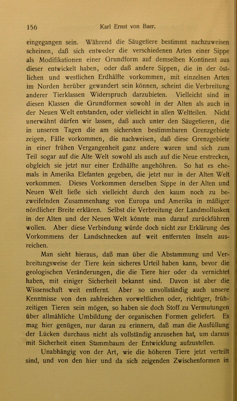 eingegangen sein. Während die Säugetiere bestimmt nachzuweisen scheinen, daß sich entweder die verschiedenen Arten einer Sippe als Modifikationen einer Grundform auf demselben Kontinent aus dieser entwickelt haben, oder daß andere Sippen, die in der öst- lichen und westlichen Erdhälfte Vorkommen, mit einzelnen Arten im Norden herüber gewandert sein können, scheint die Verbreitung anderer Tierklassen Widerspruch darzubieten. Vielleicht sind in diesen Klassen die Grundformen sowohl in der Alten als auch in der Neuen Welt entstanden, oder vielleicht in allen Weltteilen. Nicht unerwähnt dürfen wir lassen, daß auch unter den Säugetieren, die in unseren Tagen die am sichersten bestimmbaren Grenzgebiete zeigen, Fälle Vorkommen, die nachweisen, daß diese Grenzgebiete in einer frühen Vergangenheit ganz andere waren und sich zum Teil sogar auf die Alte Welt sowohl als auch auf die Neue erstrecken, obgleich sie jetzt nur einer Erdhälfte angehöhren. So hat es ehe- mals in Amerika Elefanten gegeben, die jetzt nur in der Alten Welt Vorkommen. Dieses Vorkommen derselben Sippe in der Alten und Neuen Welt ließe sich vielleicht durch den kaum noch zu be- zweifelnden Zusammenhang von Europa und Amerika in mäßiger nördlicher Breite erklären. Selbst die Verbreitung der Landmollusken in der Alten und der Neuen Welt könnte man darauf zurückführen wollen. Aber diese Verbindung würde doch nicht zur Erklärung des Vorkommens der Landschnecken auf weit entfernten Inseln aus- reichen. Man sieht hieraus, daß man über die Abstammung und Ver- breitungsweise der Tiere kein sicheres Urteil haben kann, bevor die geologischen Veränderungen, die die Tiere hier oder da vernichtet haben, mit einiger Sicherheit bekannt sind. Davon ist aber die Wissenschaft weit entfernt. Aber so unvollständig auch unsere Kenntnisse von den zahlreichen vorweltlichen oder, richtiger, früh- zeitigen Tieren sein mögen, so haben sie doch Stoff zu Vermutungen über allmähliche Umbildung der organischen Formen geliefert. Es mag hier genügen, nur daran zu erinnern, daß man die Ausfüllung der Lücken durchaus nicht als vollständig anzusehen hat, um daraus mit Sicherheit einen Stammbaum der Entwicklung aufzustellen. Unabhängig von der Art, wie die höheren Tiere jetzt verteilt sind, und von den hier und da sich zeigenden Zwischenformen in