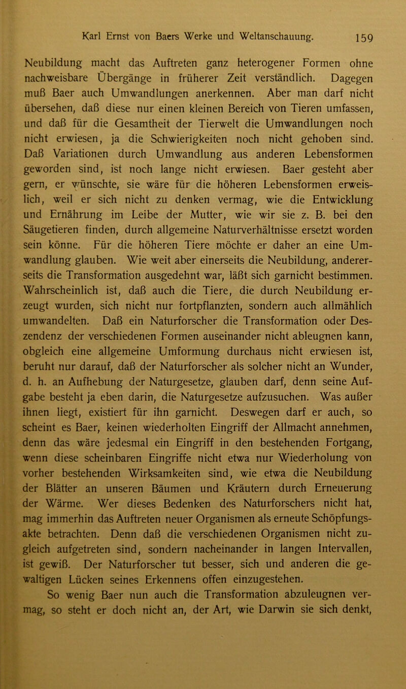 Neubildung macht das Auftreten ganz heterogener Formen ohne nachweisbare Übergänge in früherer Zeit verständlich. Dagegen muß Baer auch Umwandlungen anerkennen. Aber man darf nicht übersehen, daß diese nur einen kleinen Bereich von Tieren umfassen, und daß für die Gesamtheit der Tierwelt die Umwandlungen noch nicht erwiesen, ja die Schwierigkeiten noch nicht gehoben sind. Daß Variationen durch Umwandlung aus anderen Lebensformen geworden sind, ist noch lange nicht erwiesen. Baer gesteht aber gern, er wünschte, sie wäre für die höheren Lebensformen erweis- lich, weil er sich nicht zu denken vermag, wie die Entwicklung und Ernährung im Leibe der Mutter, wie wir sie z. B. bei den Säugetieren finden, durch allgemeine Naturverhältnisse ersetzt worden sein könne. Für die höheren Tiere möchte er daher an eine Um- wandlung glauben. Wie weit aber einerseits die Neubildung, anderer- seits die Transformation ausgedehnt war, läßt sich garnicht bestimmen. Wahrscheinlich ist, daß auch die Tiere, die durch Neubildung er- zeugt wurden, sich nicht nur fortpflanzten, sondern auch allmählich umwandelten. Daß ein Naturforscher die Transformation oder Des- zendenz der verschiedenen Formen auseinander nicht ableugnen kann, obgleich eine allgemeine Umformung durchaus nicht erwiesen ist, beruht nur darauf, daß der Naturforscher als solcher nicht an Wunder, d. h. an Aufhebung der Naturgesetze, glauben darf, denn seine Auf- gabe besteht ja eben darin, die Naturgesetze aufzusuchen. Was außer ihnen liegt, existiert für ihn garnicht. Deswegen darf er auch, so scheint es Baer, keinen wiederholten Eingriff der Allmacht annehmen, denn das wäre jedesmal ein Eingriff in den bestehenden Fortgang, wenn diese scheinbaren Eingriffe nicht etwa nur Wiederholung von vorher bestehenden Wirksamkeiten sind, wie etwa die Neubildung der Blätter an unseren Bäumen und Kräutern durch Erneuerung der Wärme. Wer dieses Bedenken des Naturforschers nicht hat, mag immerhin das Auftreten neuer Organismen als erneute Schöpfungs- akte betrachten. Denn daß die verschiedenen Organismen nicht zu- gleich aufgetreten sind, sondern nacheinander in langen Intervallen, ist gewiß. Der Naturforscher tut besser, sich und anderen die ge- waltigen Lücken seines Erkennens offen einzugestehen. So wenig Baer nun auch die Transformation abzuleugnen ver- mag, so steht er doch nicht an, der Art, wie Darwin sie sich denkt,
