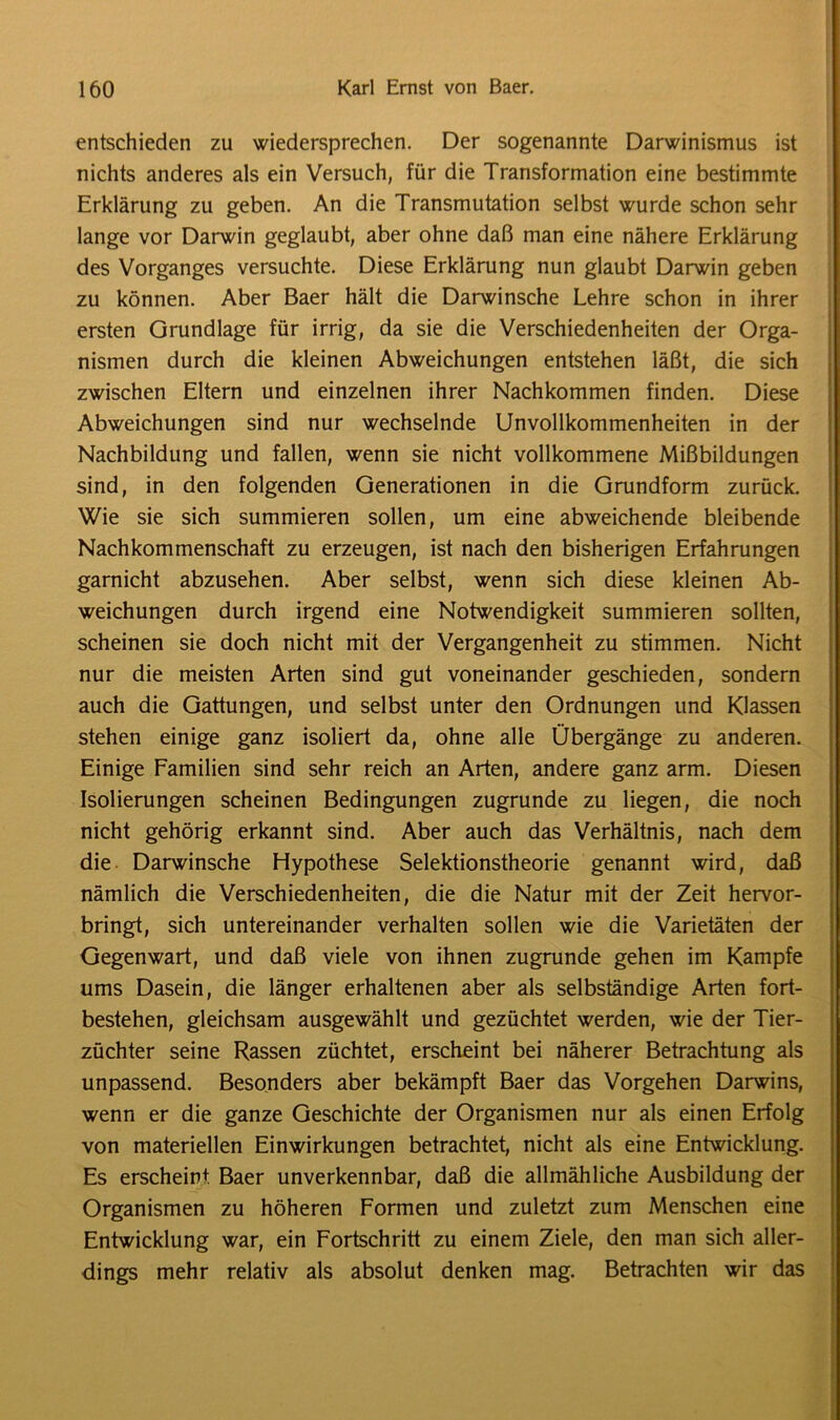 entschieden zu wiedersprechen. Der sogenannte Darwinismus ist nichts anderes als ein Versuch, für die Transformation eine bestimmte Erklärung zu geben. An die Transmutation selbst wurde schon sehr lange vor Darwin geglaubt, aber ohne daß man eine nähere Erklärung des Vorganges versuchte. Diese Erklärung nun glaubt Darwin geben zu können. Aber Baer hält die Darwinsche Lehre schon in ihrer ersten Grundlage für irrig, da sie die Verschiedenheiten der Orga- nismen durch die kleinen Abweichungen entstehen läßt, die sich zwischen Eltern und einzelnen ihrer Nachkommen finden. Diese Abweichungen sind nur wechselnde Unvollkommenheiten in der Nachbildung und fallen, wenn sie nicht vollkommene Mißbildungen sind, in den folgenden Generationen in die Grundform zurück. Wie sie sich summieren sollen, um eine abweichende bleibende Nachkommenschaft zu erzeugen, ist nach den bisherigen Erfahrungen garnicht abzusehen. Aber selbst, wenn sich diese kleinen Ab- weichungen durch irgend eine Notwendigkeit summieren sollten, scheinen sie doch nicht mit der Vergangenheit zu stimmen. Nicht nur die meisten Arten sind gut voneinander geschieden, sondern auch die Gattungen, und selbst unter den Ordnungen und Klassen stehen einige ganz isoliert da, ohne alle Übergänge zu anderen. Einige Familien sind sehr reich an Arten, andere ganz arm. Diesen Isolierungen scheinen Bedingungen zugrunde zu liegen, die noch nicht gehörig erkannt sind. Aber auch das Verhältnis, nach dem die Darwinsche Hypothese Selektionstheorie genannt wird, daß nämlich die Verschiedenheiten, die die Natur mit der Zeit hervor- bringt, sich untereinander verhalten sollen wie die Varietäten der Gegenwart, und daß viele von ihnen zugrunde gehen im Kampfe ums Dasein, die länger erhaltenen aber als selbständige Arten fort- bestehen, gleichsam ausgewählt und gezüchtet werden, wie der Tier- züchter seine Rassen züchtet, erscheint bei näherer Betrachtung als unpassend. Besonders aber bekämpft Baer das Vorgehen Darwins, wenn er die ganze Geschichte der Organismen nur als einen Erfolg von materiellen Einwirkungen betrachtet, nicht als eine Entwicklung. Es erscheint Baer unverkennbar, daß die allmähliche Ausbildung der Organismen zu höheren Formen und zuletzt zum Menschen eine Entwicklung war, ein Fortschritt zu einem Ziele, den man sich aller- dings mehr relativ als absolut denken mag. Betrachten wir das