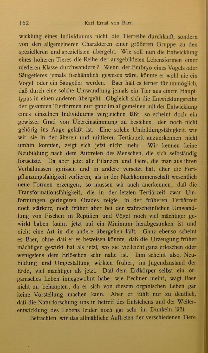 wicklung eines Individuums nicht die Tierreihe durchläuft, sondern von den allgemeineren Charakteren einer größeren Gruppe zu den spezielleren und speziellsten übergeht. Wie soll nun die Entwicklung eines höheren Tieres die Reihe der ausgebildeten Lebensformen einer niederen Klasse durchwandern ? Wenn der Embryo eines Vogels oder Säugetieres jemals fischähnlich gewesen wäre, könnte er wohl nie ein Vogel oder ein Säugetier werden. Baer hält es ferner für unmöglich, daß durch eine solche Umwandlung jemals ein Tier aus einem Haupt- typus in einen anderen übergeht. Obgleich sich die Entwicklungsreihe der gesamten Tierformen nur ganz im allgemeinen mit der Entwicklung eines einzelnen Individuums vergleichen läßt, so scheint doch ein gewisser Grad von Übereinstimmung zu bestehen, der noch nicht gehörig ins Auge gefaßt ist. Eine solche Umbildungsfähigkeit, wie wir sie in der älteren und mittleren Tertiärzeit anzuerkennen nicht umhin konnten, zeigt sich jetzt nicht mehr. Wir kennen keine Neubildung nach dem Auftreten des Menschen, die sich selbständig fortsetzte. Da aber jetzt alle Pflanzen und Tiere, die man aus ihren Verhältnissen gerissen und in andere versetzt hat, eher die Fort- pflanzungsfähigkeit verlieren, als in der Nachkommenschaft wesentlich neue Formen erzeugen, so müssen wir auch anerkennen, daß die Transformationsfähigkeit, die in der letzten Tertiärzeit zwar Um- formungen geringeren Grades zeigte, in der früheren Tertiärzeit noch stärkere, noch früher aber bei der wahrscheinlichen Umwand- lung von Fischen in Reptilien und Vögel noch viel mächtiger ge- wirkt haben kann, jetzt auf ein Minimum herabgesunken ist und nicht eine Art in die andere übergehen läßt. Ganz ebenso scheint es Baer, ohne daß er es beweisen könnte, daß die Urzeugung früher mächtiger gewirkt hat als jetzt, wo sie vielleicht ganz erloschen oder wenigstens dem Erlöschen sehr nahe ist. Ihm scheint also, Neu- bildung und Umgestaltung wirkten früher, im Jugendzustand der Erde, viel mächtiger als jetzt. Daß dem Erdkörper selbst ein or- ganisches Leben innegewohnt habe, wie Fechner meint, wagt Baer nicht zu behaupten, da er sich von diesem organischen Leben gar keine Vorstellung machen kann. Aber er fühlt nur zu deutlich, daß die Naturforschung uns in betreff des Entstehens und der Weiter- entwicklung des Lebens leider noch gar sehr im Dunkeln läßt. Betrachten wir das allmähliche Auftreten der verschiedenen Tiere