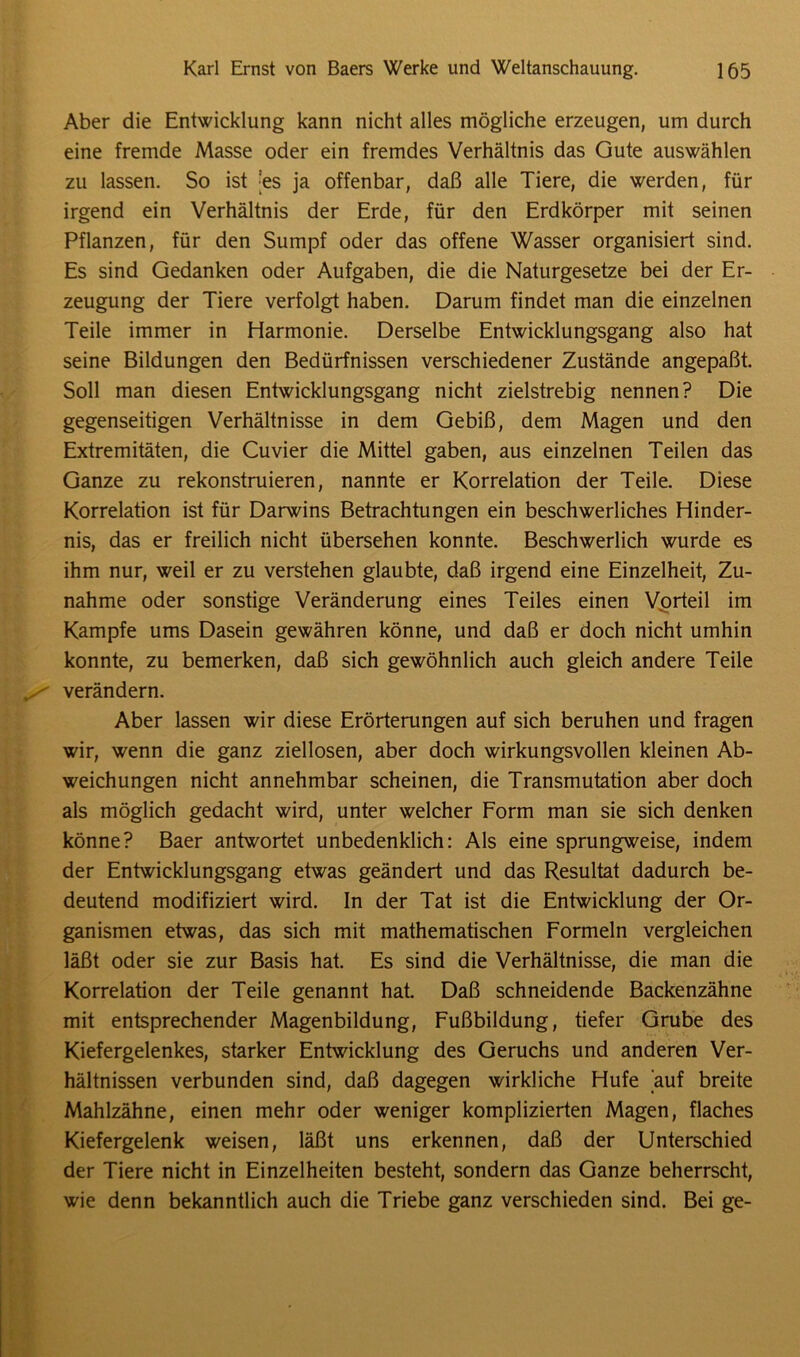 Aber die Entwicklung kann nicht alles mögliche erzeugen, um durch eine fremde Masse oder ein fremdes Verhältnis das Gute auswählen zu lassen. So ist |es ja offenbar, daß alle Tiere, die werden, für irgend ein Verhältnis der Erde, für den Erdkörper mit seinen Pflanzen, für den Sumpf oder das offene Wasser organisiert sind. Es sind Gedanken oder Aufgaben, die die Naturgesetze bei der Er- zeugung der Tiere verfolgt haben. Darum findet man die einzelnen Teile immer in Harmonie. Derselbe Entwicklungsgang also hat seine Bildungen den Bedürfnissen verschiedener Zustände angepaßt. Soll man diesen Entwicklungsgang nicht zielstrebig nennen? Die gegenseitigen Verhältnisse in dem Gebiß, dem Magen und den Extremitäten, die Cuvier die Mittel gaben, aus einzelnen Teilen das Ganze zu rekonstruieren, nannte er Korrelation der Teile. Diese Korrelation ist für Darwins Betrachtungen ein beschwerliches Hinder- nis, das er freilich nicht übersehen konnte. Beschwerlich wurde es ihm nur, weil er zu verstehen glaubte, daß irgend eine Einzelheit, Zu- nahme oder sonstige Veränderung eines Teiles einen Vorteil im Kampfe ums Dasein gewähren könne, und daß er doch nicht umhin konnte, zu bemerken, daß sich gewöhnlich auch gleich andere Teile verändern. Aber lassen wir diese Erörterungen auf sich beruhen und fragen wir, wenn die ganz ziellosen, aber doch wirkungsvollen kleinen Ab- weichungen nicht annehmbar scheinen, die Transmutation aber doch als möglich gedacht wird, unter welcher Form man sie sich denken könne? Baer antwortet unbedenklich: Als eine sprungweise, indem der Entwicklungsgang etwas geändert und das Resultat dadurch be- deutend modifiziert wird. In der Tat ist die Entwicklung der Or- ganismen etwas, das sich mit mathematischen Formeln vergleichen läßt oder sie zur Basis hat. Es sind die Verhältnisse, die man die Korrelation der Teile genannt hat. Daß schneidende Backenzähne mit entsprechender Magenbildung, Fußbildung, tiefer Grube des Kiefergelenkes, starker Entwicklung des Geruchs und anderen Ver- hältnissen verbunden sind, daß dagegen wirkliche Hufe auf breite Mahlzähne, einen mehr oder weniger komplizierten Magen, flaches Kiefergelenk weisen, läßt uns erkennen, daß der Unterschied der Tiere nicht in Einzelheiten besteht, sondern das Ganze beherrscht, wie denn bekanntlich auch die Triebe ganz verschieden sind. Bei ge-
