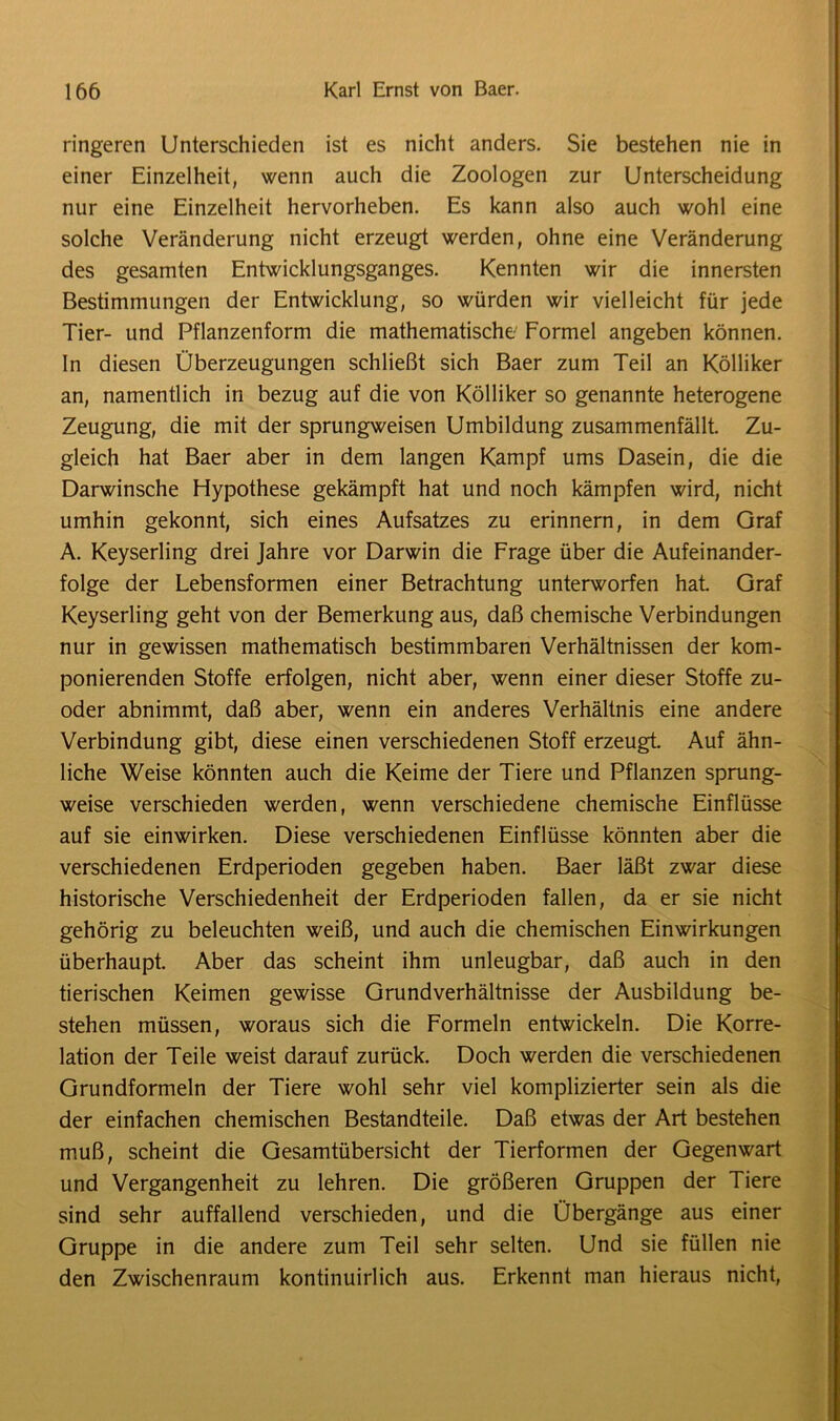 ringeren Unterschieden ist es nicht anders. Sie bestehen nie in einer Einzelheit, wenn auch die Zoologen zur Unterscheidung nur eine Einzelheit hervorheben. Es kann also auch wohl eine solche Veränderung nicht erzeugt werden, ohne eine Veränderung des gesamten Entwicklungsganges. Kennten wir die innersten Bestimmungen der Entwicklung, so würden wir vielleicht für jede Tier- und Pflanzenform die mathematische Formel angeben können. In diesen Überzeugungen schließt sich Baer zum Teil an Kölliker an, namentlich in bezug auf die von Kölliker so genannte heterogene Zeugung, die mit der sprungweisen Umbildung zusammenfällt. Zu- gleich hat Baer aber in dem langen Kampf ums Dasein, die die Darwinsche Hypothese gekämpft hat und noch kämpfen wird, nicht umhin gekonnt, sich eines Aufsatzes zu erinnern, in dem Graf A. Keyserling drei Jahre vor Darwin die Frage über die Aufeinander- folge der Lebensformen einer Betrachtung unterworfen hat. Graf Keyserling geht von der Bemerkung aus, daß chemische Verbindungen nur in gewissen mathematisch bestimmbaren Verhältnissen der kom- ponierenden Stoffe erfolgen, nicht aber, wenn einer dieser Stoffe zu- oder abnimmt, daß aber, wenn ein anderes Verhältnis eine andere Verbindung gibt, diese einen verschiedenen Stoff erzeugt. Auf ähn- liche Weise könnten auch die Keime der Tiere und Pflanzen sprung- weise verschieden werden, wenn verschiedene chemische Einflüsse auf sie einwirken. Diese verschiedenen Einflüsse könnten aber die verschiedenen Erdperioden gegeben haben. Baer läßt zwar diese historische Verschiedenheit der Erdperioden fallen, da er sie nicht gehörig zu beleuchten weiß, und auch die chemischen Einwirkungen überhaupt. Aber das scheint ihm unleugbar, daß auch in den tierischen Keimen gewisse Grundverhältnisse der Ausbildung be- stehen müssen, woraus sich die Formeln entwickeln. Die Korre- lation der Teile weist darauf zurück. Doch werden die verschiedenen Grundformeln der Tiere wohl sehr viel komplizierter sein als die der einfachen chemischen Bestandteile. Daß etwas der Art bestehen muß, scheint die Gesamtübersicht der Tierformen der Gegenwart und Vergangenheit zu lehren. Die größeren Gruppen der Tiere sind sehr auffallend verschieden, und die Übergänge aus einer Gruppe in die andere zum Teil sehr selten. Und sie füllen nie den Zwischenraum kontinuirlich aus. Erkennt man hieraus nicht,