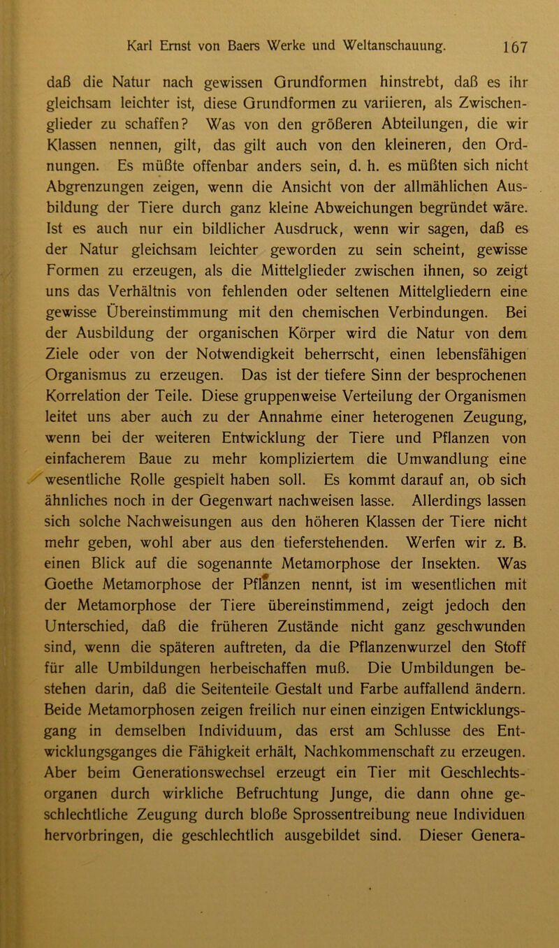 daß die Natur nach gewissen Grundformen hinstrebt, daß es ihr gleichsam leichter ist, diese Grundformen zu variieren, als Zwischen- glieder zu schaffen? Was von den größeren Abteilungen, die wir Klassen nennen, gilt, das gilt auch von den kleineren, den Ord- nungen. Es müßte offenbar anders sein, d. h. es müßten sich nicht Abgrenzungen zeigen, wenn die Ansicht von der allmählichen Aus- bildung der Tiere durch ganz kleine Abweichungen begründet wäre. Ist es auch nur ein bildlicher Ausdruck, wenn wir sagen, daß es der Natur gleichsam leichter geworden zu sein scheint, gewisse Formen zu erzeugen, als die Mittelglieder zwischen ihnen, so zeigt uns das Verhältnis von fehlenden oder seltenen Mittelgliedern eine gewisse Übereinstimmung mit den chemischen Verbindungen. Bei der Ausbildung der organischen Körper wird die Natur von dem Ziele oder von der Notwendigkeit beherrscht, einen lebensfähigen Organismus zu erzeugen. Das ist der tiefere Sinn der besprochenen Korrelation der Teile. Diese gruppenweise Verteilung der Organismen leitet uns aber auch zu der Annahme einer heterogenen Zeugung, wenn bei der weiteren Entwicklung der Tiere und Pflanzen von einfacherem Baue zu mehr kompliziertem die Umwandlung eine wesentliche Rolle gespielt haben soll. Es kommt darauf an, ob sich ähnliches noch in der Gegenwart nachweisen lasse. Allerdings lassen sich solche Nachweisungen aus den höheren Klassen der Tiere nicht mehr geben, wohl aber aus den tieferstehenden. Werfen wir z. B. einen Blick auf die sogenannte Metamorphose der Insekten. Was Goethe Metamorphose der Pflanzen nennt, ist im wesentlichen mit der Metamorphose der Tiere übereinstimmend, zeigt jedoch den Unterschied, daß die früheren Zustände nicht ganz geschwunden sind, wenn die späteren auftreten, da die Pflanzenwurzel den Stoff für alle Umbildungen herbeischaffen muß. Die Umbildungen be- stehen darin, daß die Seitenteile Gestalt und Farbe auffallend ändern. Beide Metamorphosen zeigen freilich nur einen einzigen Entwicklungs- gang in demselben Individuum, das erst am Schlüsse des Ent- wicklungsganges die Fähigkeit erhält, Nachkommenschaft zu erzeugen. Aber beim Generationswechsel erzeugt ein Tier mit Geschlechts- organen durch wirkliche Befruchtung Junge, die dann ohne ge- schlechtliche Zeugung durch bloße Sprossentreibung neue Individuen hervorbringen, die geschlechtlich ausgebildet sind. Dieser Genera-