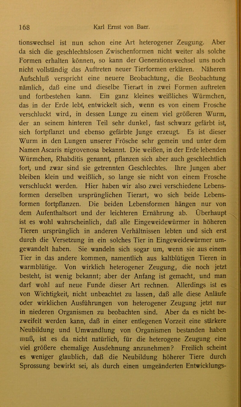 tionswechsel ist nun schon eine Art heterogener Zeugung. Aber da sich die geschlechtslosen Zwischenformen nicht weiter als solche Formen erhalten können, so kann der Generationswechsel uns noch nicht vollständig das Auftreten neuer Tierformen erklären. Näheren Aufschluß verspricht eine neuere Beobachtung, die Beobachtung nämlich, daß eine und dieselbe Tierart in zwei Formen auftreten und fortbestehen kann. Ein ganz kleines weißliches Würmchen, das in der Erde lebt, entwickelt sich, wenn es von einem Frosche verschluckt wird, in dessen Lunge zu einem viel größeren Wurm, der an seinem hinteren Teil sehr dunkel, fast schwarz gefärbt ist, sich fortpflanzt und ebenso gefärbte Junge erzeugt. Es ist dieser Wurm in den Lungen unserer Frösche sehr gemein und unter dem Namen Ascaris nigrovenosa bekannt. Die weißen, in der Erde lebenden Würmchen, Rhabditis genannt, pflanzen sich aber auch geschlechtlich fort, und zwar sind sie getrennten Geschlechtes. Ihre Jungen aber bleiben klein und weißlich, so lange sie nicht von einem Frosche verschluckt werden. Hier haben wir also zwei verschiedene Lebens- formen derselben ursprünglichen Tierart, wo sich beide Lebens- formen fortpflanzen. Die beiden Lebensformen hängen nur von dem Aufenthaltsort und der leichteren Ernährung ab. Überhaupt ist es wohl wahrscheinlich, daß alle Eingeweidewürmer in höheren Tieren ursprünglich in anderen Verhältnissen lebten und sich erst durch die Versetzung in ein solches Tier in Eingeweidewürmer um- gewandelt haben. Sie wandeln sich sogar um, wenn sie aus einem Tier in das andere kommen, namentlich aus kaltblütigen Tieren in warmblütige. Von wirklich heterogener Zeugung, die noch jetzt besteht, ist wenig bekannt; aber der Anfang ist gemacht, und man darf wohl auf neue Funde dieser Art rechnen. Allerdings ist es von Wichtigkeit, nicht unbeachtet zu lassen, daß alle diese Anläufe oder wirklichen Ausführungen von heterogener Zeugung jetzt nur in niederen Organismen zu beobachten sind. Aber da es nicht be- zweifelt werden kann, daß in einer entlegenen Vorzeit eine stärkere Neubildung und Umwandlung von Organismen bestanden haben muß, ist es da nicht natürlich, für die heterogene Zeugung eine viel größere ehemalige Ausdehnung anzunehmen? Freilich scheint es weniger glaublich, daß die Neubildung höherer Tiere durch Sprossung bewirkt sei, als durch einen umgeänderten Entwicklungs-