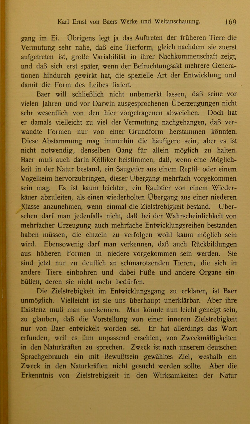 gang im Ei. Übrigens legt ja das Auftreten der früheren Tiere die Vermutung sehr nahe, daß eine Tierform, gleich nachdem sie zuerst aufgetreten ist, große Variabilität in ihrer Nachkommenschaft zeigt, und daß sich erst später, wenn der Befruchtungsakt mehrere Genera- tionen hindurch gewirkt hat, die spezielle Art der Entwicklung und damit die Form des Leibes fixiert. Baer will schließlich nicht unbemerkt lassen, daß seine vor vielen Jahren und vor Darwin ausgesprochenen Überzeugungen nicht sehr wesentlich von den hier vorgetragenen abweichen. Doch hat er damals vielleicht zu viel der Vermutung nachgehangen, daß ver- wandte Formen nur von einer Grundform herstammen könnten. Diese Abstammung mag immerhin die häufigere sein, aber es ist nicht notwendig, denselben Gang für allein möglich zu halten. Baer muß auch darin Kölliker beistimmen, daß, wenn eine Möglich- keit in der Natur bestand, ein Säugetier aus einem Reptil- oder einem Vogelkeim hervorzubringen, dieser Übergang mehrfach vorgekommen sein mag. Es ist kaum leichter, ein Raubtier von einem Wieder- käuer abzuleiten, als einen wiederholten Übergang aus einer niederen Xiasse anzunehmen, wenn einmal die Zielstrebigkeit bestand. Über- sehen darf man jedenfalls nicht, daß bei der Wahrscheinlichkeit von mehrfacher Urzeugung auch mehrfache Entwicklungsreihen bestanden haben müssen, die einzeln zu verfolgen wohl kaum möglich sein wird. Ebensowenig darf man verkennen, daß auch Rückbildungen aus höheren Formen in niedere vorgekommen sein werden. Sie sind jetzt nur zu deutlich an schmarotzenden Tieren, die sich in andere Tiere einbohren und dabei Füße und andere Organe ein- büßen, deren sie nicht mehr bedürfen. Die Zielstrebigkeit im Entwicklungsgang zu erklären, ist Baer unmöglich. Vielleicht ist sie uns überhaupt unerklärbar. Aber ihre Existenz muß man anerkennen. Man könnte nun leicht geneigt sein, zu glauben, daß die Vorstellung von einer inneren Zielstrebigkeit nur von Baer entwickelt worden sei. Er hat allerdings das Wort erfunden, weil es ihm unpassend erschien, von Zweckmäßigkeiten in den Naturkräften zu sprechen. Zweck ist nach unserem deutschen Sprachgebrauch ein mit Bewußtsein gewähltes Ziel, weshalb ein Zweck in den Naturkräften nicht gesucht werden sollte. Aber die Erkenntnis von Zielstrebigkeit in den Wirksamkeiten der Natur