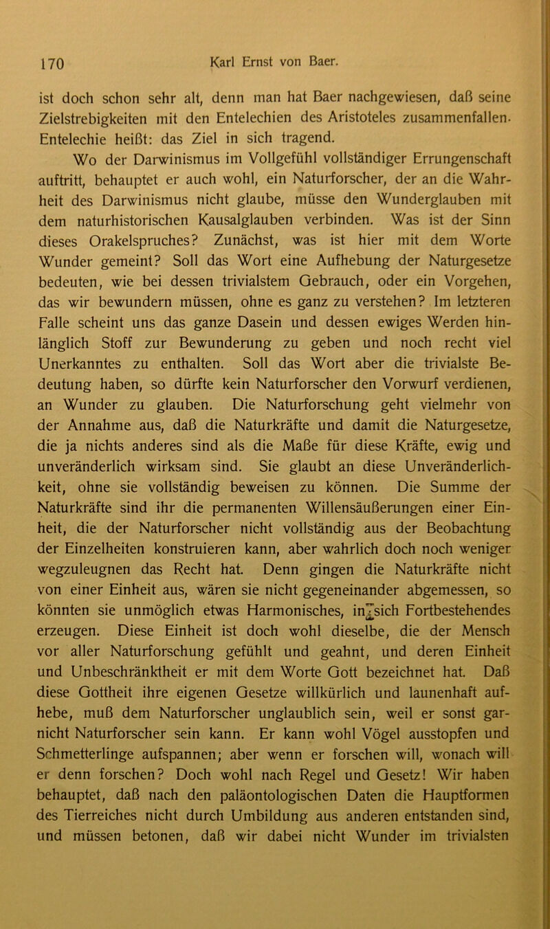ist doch schon sehr alt, denn man hat Baer nachgewiesen, daß seine Zielstrebigkeiten mit den Entelechien des Aristoteles zusammenfallen. Entelechie heißt: das Ziel in sich tragend. Wo der Darwinismus im Vollgefühl vollständiger Errungenschaft auftritt, behauptet er auch wohl, ein Naturforscher, der an die Wahr- heit des Darwinismus nicht glaube, müsse den Wunderglauben mit dem naturhistorischen Kausalglauben verbinden. Was ist der Sinn dieses Orakelspruches? Zunächst, was ist hier mit dem Worte Wunder gemeint? Soll das Wort eine Aufhebung der Naturgesetze bedeuten, wie bei dessen trivialstem Gebrauch, oder ein Vorgehen, das wir bewundern müssen, ohne es ganz zu verstehen? Im letzteren Falle scheint uns das ganze Dasein und dessen ewiges Werden hin- länglich Stoff zur Bewunderung zu geben und noch recht viel Unerkanntes zu enthalten. Soll das Wort aber die trivialste Be- deutung haben, so dürfte kein Naturforscher den Vorwurf verdienen, an Wunder zu glauben. Die Naturforschung geht vielmehr von der Annahme aus, daß die Naturkräfte und damit die Naturgesetze, die ja nichts anderes sind als die Maße für diese Kräfte, ewig und unveränderlich wirksam sind. Sie glaubt an diese Unveränderlich- keit, ohne sie vollständig beweisen zu können. Die Summe der Naturkräfte sind ihr die permanenten Willensäußerungen einer Ein- heit, die der Naturforscher nicht vollständig aus der Beobachtung der Einzelheiten konstruieren kann, aber wahrlich doch noch weniger wegzuleugnen das Recht hat. Denn gingen die Naturkräfte nicht von einer Einheit aus, wären sie nicht gegeneinander abgemessen, so könnten sie unmöglich etwas Harmonisches, inTsich Fortbestehendes erzeugen. Diese Einheit ist doch wohl dieselbe, die der Mensch vor aller Naturforschung gefühlt und geahnt, und deren Einheit und Unbeschränktheit er mit dem Worte Gott bezeichnet hat. Daß diese Gottheit ihre eigenen Gesetze willkürlich und launenhaft auf- hebe, muß dem Naturforscher unglaublich sein, weil er sonst gar- nicht Naturforscher sein kann. Er kann wohl Vögel ausstopfen und Schmetterlinge aufspannen; aber wenn er forschen will, wonach will er denn forschen? Doch wohl nach Regel und Gesetz! Wir haben behauptet, daß nach den paläontologischen Daten die Hauptformen des Tierreiches nicht durch Umbildung aus anderen entstanden sind, und müssen betonen, daß wir dabei nicht Wunder im trivialsten