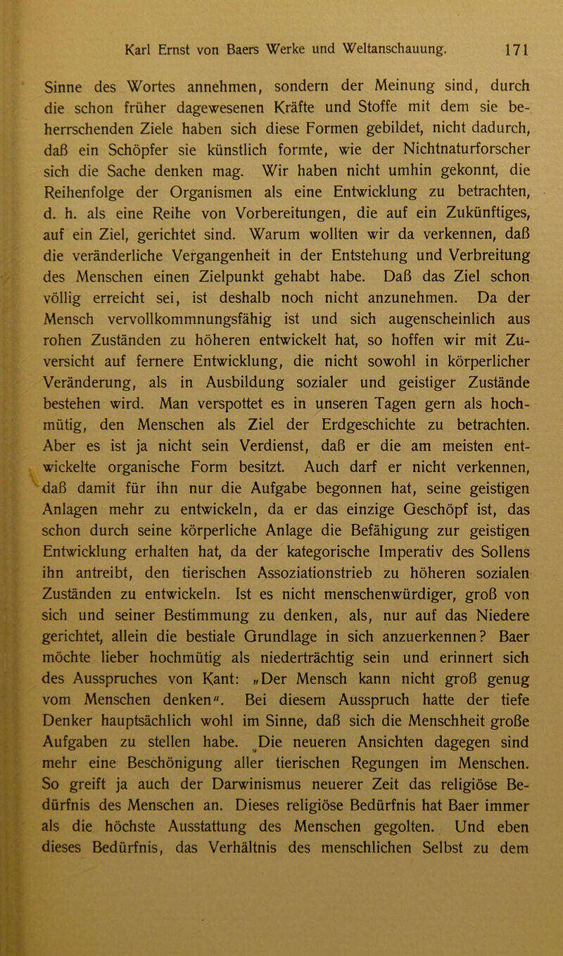Sinne des Wortes annehmen, sondern der Meinung sind, durch die schon früher dagewesenen Kräfte und Stoffe mit dem sie be- herrschenden Ziele haben sich diese Formen gebildet, nicht dadurch, daß ein Schöpfer sie künstlich formte, wie der Nichtnaturforscher sich die Sache denken mag. Wir haben nicht umhin gekonnt, die Reihenfolge der Organismen als eine Entwicklung zu betrachten, d. h. als eine Reihe von Vorbereitungen, die auf ein Zukünftiges, auf ein Ziel, gerichtet sind. Warum wollten wir da verkennen, daß die veränderliche Vergangenheit in der Entstehung und Verbreitung des Menschen einen Zielpunkt gehabt habe. Daß das Ziel schon völlig erreicht sei, ist deshalb noch nicht anzunehmen. Da der Mensch vervollkommnungsfähig ist und sich augenscheinlich aus rohen Zuständen zu höheren entwickelt hat, so hoffen wir mit Zu- versicht auf fernere Entwicklung, die nicht sowohl in körperlicher Veränderung, als in Ausbildung sozialer und geistiger Zustände bestehen wird. Man verspottet es in unseren Tagen gern als hoch- mütig, den Menschen als Ziel der Erdgeschichte zu betrachten. Aber es ist ja nicht sein Verdienst, daß er die am meisten ent- wickelte organische Form besitzt. Auch darf er nicht verkennen, daß damit für ihn nur die Aufgabe begonnen hat, seine geistigen Anlagen mehr zu entwickeln, da er das einzige Geschöpf ist, das schon durch seine körperliche Anlage die Befähigung zur geistigen Entwicklung erhalten hat, da der kategorische Imperativ des Sollens ihn antreibt, den tierischen Assoziationstrieb zu höheren sozialen Zuständen zu entwickeln. Ist es nicht menschenwürdiger, groß von sich und seiner Bestimmung zu denken, als, nur auf das Niedere gerichtet, allein die bestiale Grundlage in sich anzuerkennen? Baer möchte lieber hochmütig als niederträchtig sein und erinnert sich des Ausspruches von Kant: „Der Mensch kann nicht groß genug vom Menschen denken«. Bei diesem Ausspruch hatte der tiefe Denker hauptsächlich wohl im Sinne, daß sich die Menschheit große Aufgaben zu stellen habe. Die neueren Ansichten dagegen sind mehr eine Beschönigung aller tierischen Regungen im Menschen. So greift ja auch der Darwinismus neuerer Zeit das religiöse Be- dürfnis des Menschen an. Dieses religiöse Bedürfnis hat Baer immer als die höchste Ausstattung des Menschen gegolten. Und eben dieses Bedürfnis, das Verhältnis des menschlichen Selbst zu dem