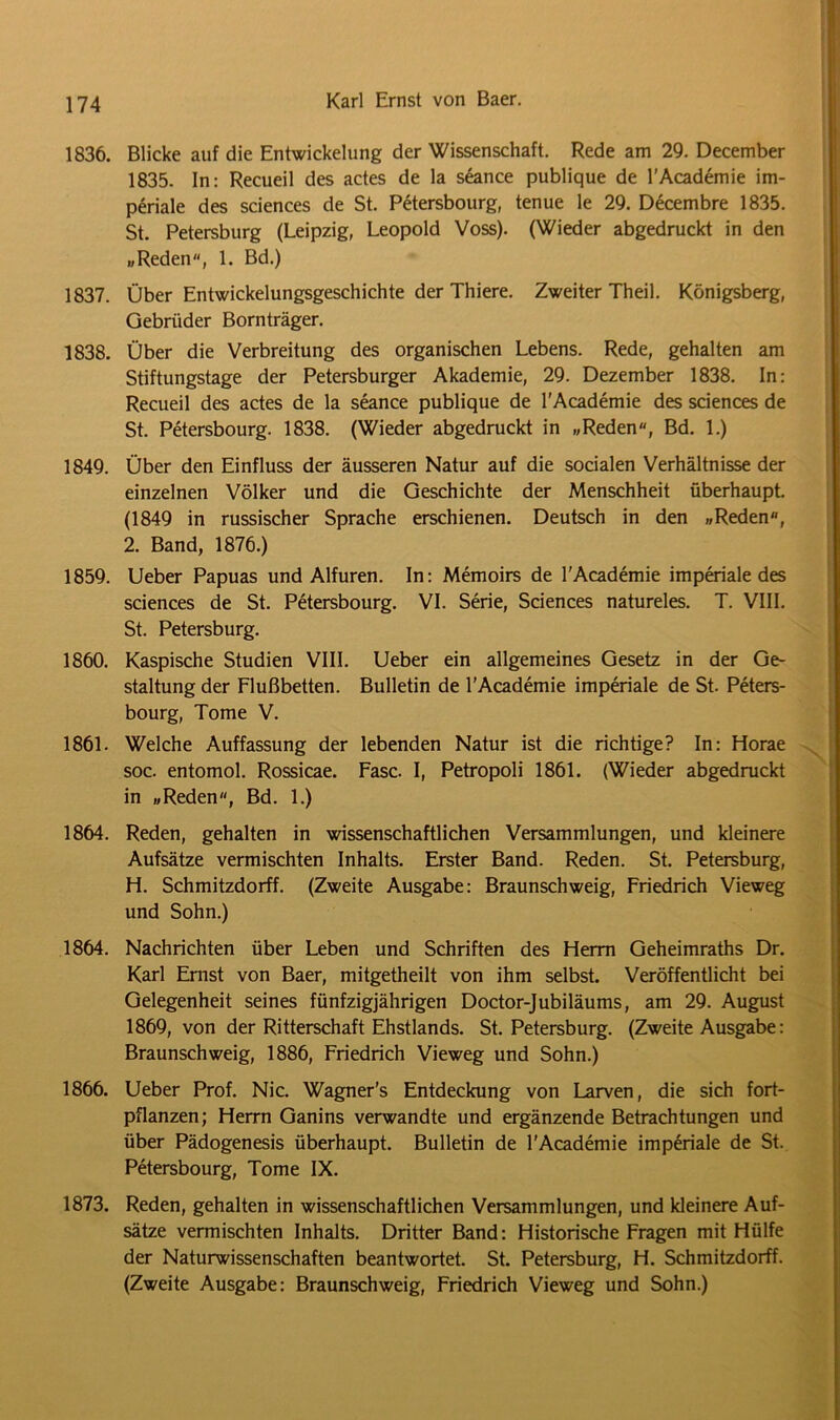 1836. Blicke auf die Entwickelung der Wissenschaft. Rede am 29. December 1835. In: Recueil des actes de la seance publique de l'Academie im- periale des Sciences de St. Petersbourg, tenue le 29. Decembre 1835. St. Petersburg (Leipzig, Leopold Voss). (Wieder abgedruckt in den „Reden, 1. Bd.) 1837. Über Entwickelungsgeschichte der Thiere. Zweiter Theil. Königsberg, Gebrüder Bornträger. 1838. Über die Verbreitung des organischen Lebens. Rede, gehalten am Stiftungstage der Petersburger Akademie, 29. Dezember 1838. In: Recueil des actes de la seance publique de l'Academie des Sciences de St. Petersbourg. 1838. (Wieder abgedruckt in „Reden, Bd. 1.) 1849. Über den Einfluss der äusseren Natur auf die socialen Verhältnisse der einzelnen Völker und die Geschichte der Menschheit überhaupt. (1849 in russischer Sprache erschienen. Deutsch in den „Reden, 2. Band, 1876.) 1859. Ueber Papuas und Alfuren. In: Memoirs de l'Academie imperiale des Sciences de St. Petersbourg. VI. Serie, Sciences natureles. T. VIII. St. Petersburg. 1860. Kaspische Studien VIII. Ueber ein allgemeines Gesetz in der Ge- staltung der Flußbetten. Bulletin de l'Academie imperiale de St. Peters- bourg, Tome V. 1861. Welche Auffassung der lebenden Natur ist die richtige? In: Horae soc. entomol. Rossicae. Fase. I, Petropoli 1861. (Wieder abgedruckt in „Reden, Bd. 1.) 1864. Reden, gehalten in wissenschaftlichen Versammlungen, und kleinere Aufsätze vermischten Inhalts. Erster Band. Reden. St. Petersburg, H. Schmitzdorff. (Zweite Ausgabe: Braunschweig, Friedrich Vieweg und Sohn.) 1864. Nachrichten über Leben und Schriften des Herrn Geheimraths Dr. Karl Ernst von Baer, mitgetheilt von ihm selbst. Veröffentlicht bei Gelegenheit seines fünfzigjährigen Doctor-Jubiläums, am 29. August 1869, von der Ritterschaft Ehstlands. St. Petersburg. (Zweite Ausgabe: Braunschweig, 1886, Friedrich Vieweg und Sohn.) 1866. Ueber Prof. Nie. Wagner's Entdeckung von Larven, die sich fort- pflanzen; Herrn Ganins verwandte und ergänzende Betrachtungen und über Pädogenesis überhaupt. Bulletin de l'Academie imperiale de St. Petersbourg, Tome IX. 1873. Reden, gehalten in wissenschaftlichen Versammlungen, und kleinere Auf- sätze vermischten Inhalts. Dritter Band: Historische Fragen mit Hülfe der Naturwissenschaften beantwortet. St. Petersburg, H. Schmitzdorff. (Zweite Ausgabe: Braunschweig, Friedrich Vieweg und Sohn.)
