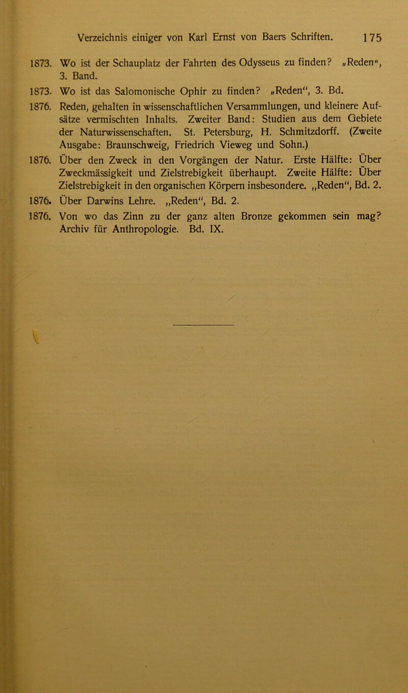1S73. Wo ist der Schauplatz der Fahrten des Odysseus zu finden? „Reden, 3. Band. 1873. Wo ist das Salomonische Ophir zu finden? „Reden“, 3. Bd. 1876. Reden, gehalten in wissenschaftlichen Versammlungen, und kleinere Auf- sätze vermischten Inhalts. Zweiter Band: Studien aus dem Gebiete der Naturwissenschaften. St. Petersburg, H. Schmitzdorff. (Zweite Ausgabe: Braunschweig, Friedrich Vieweg und Sohn.) 1876. Über den Zweck in den Vorgängen der Natur. Erste Hälfte: Über Zweckmässigkeit und Zielstrebigkeit überhaupt. Zweite Hälfte: Über Zielstrebigkeit in den organischen Körpern insbesondere. „Reden“, Bd. 2. 1876. Über Darwins Lehre. „Reden“, Bd. 2. 1876. Von wo das Zinn zu der ganz alten Bronze gekommen sein mag? Archiv für Anthropologie. Bd. IX. \
