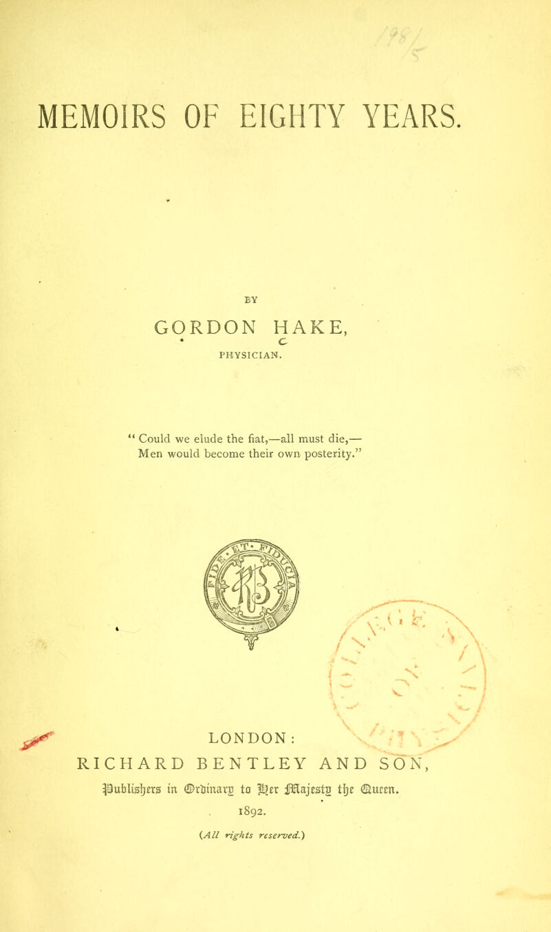 MEMOIRS OF EIGHTY YEARS BY GORDON HAKE, • C PHYSICIAN. “ Could we elude the fiat,—all must die,— Men would become their own posterity.” LONDON: RICHARD BENTLEY AND SON, pufalisljers in 0rlimarg to ilHajests tl)e ©ucen. 1892. (^All rights reserved.')