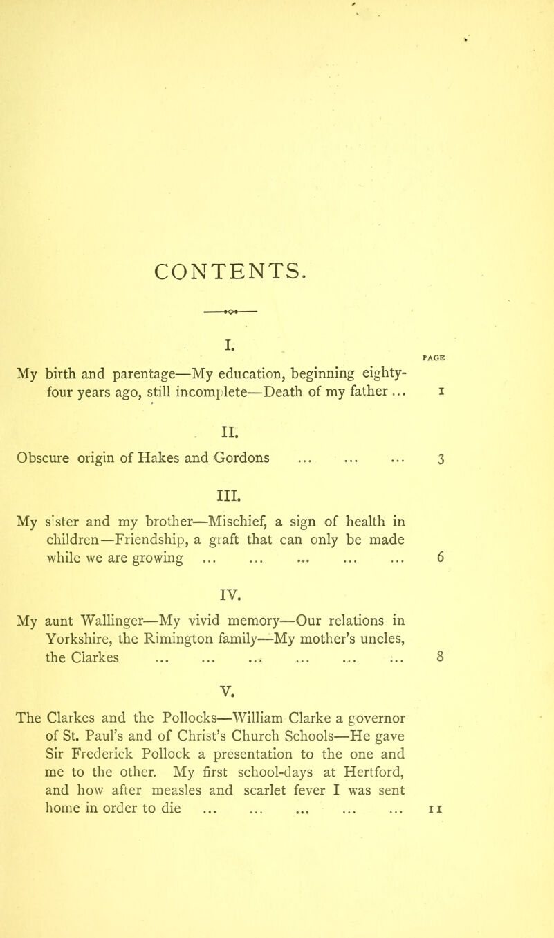 CONTENTS. I. PAGE My birth and parentage—My education, beginning eighty- four years ago, still incomplete—Death of my father ... i II. Obscure origin of Hakes and Gordons 3 III. My sister and my brother—Mischief, a sign of health in children—Friendship, a graft that can only be made while we are growing ... ... ... ... ... 6 IV. My aunt Wallinger—My vivid memory—Our relations in Yorkshire, the Rimington family—My mother’s uncles, the Clarkes ... ... ... ... ... ... 8 V. The Clarkes and the Pollocks—William Clarke a governor of St. Paul’s and of Christ’s Church Schools—He gave Sir Frederick Pollock a presentation to the one and me to the other. My first school-days at Hertford, and how after measles and scarlet fever I was sent home in order to die II