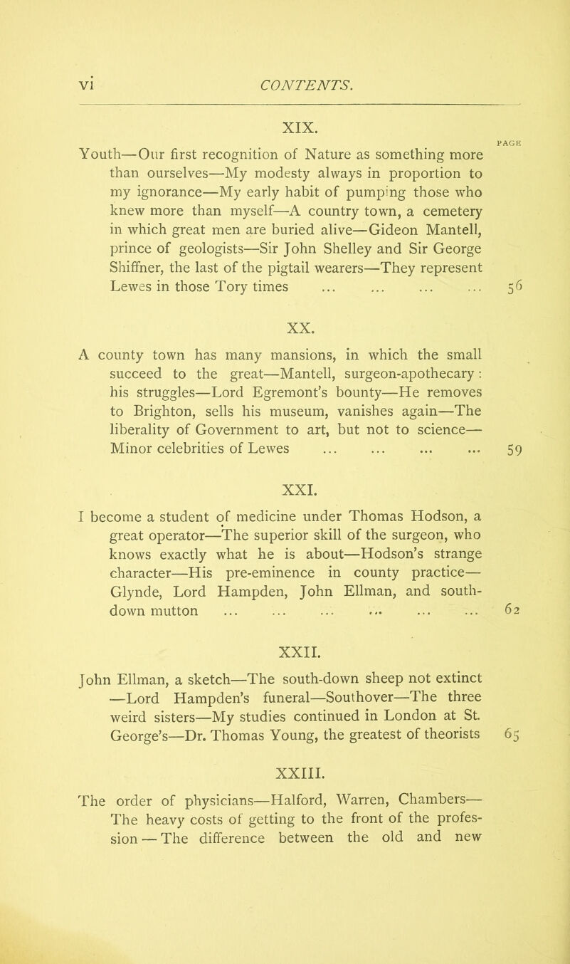 XIX. PAGE Youth—Our first recognition of Nature as something more than ourselves—My modesty always in proportion to my ignorance—My early habit of pumping those who knew more than myself—A country town, a cemetery in which great men are buried alive—Gideon Mantell, prince of geologists—Sir John Shelley and Sir George Shiffner, the last of the pigtail wearers—They represent Lewes in those Tory times ... ... ... ... 56 XX. A county town has many mansions, in which the small succeed to the great—Mantell, surgeon-apothecary: his struggles—Lord Egremont’s bounty—He removes to Brighton, sells his museum, vanishes again—The liberality of Government to art, but not to science— Minor celebrities of Lewes ... ... ... ... 59 XXL I become a student of medicine under Thomas Hodson, a great operator—The superior skill of the surgeon, who knows exactly what he is about—Hodson’s strange character—His pre-eminence in county practice— Glynde, Lord Hampden, John Ellman, and south- down mutton ... ... ... ... ... ... 62 XXII. John Ellman, a sketch—The south-down sheep not extinct —Lord Hampden’s funeral—Southover—The three weird sisters—My studies continued in London at St. George’s—Dr. Thomas Young, the greatest of theorists 65 XXIII. The order of physicians—Halford, Warren, Chambers— The heavy costs of getting to the front of the profes- sion — The difference between the old and new